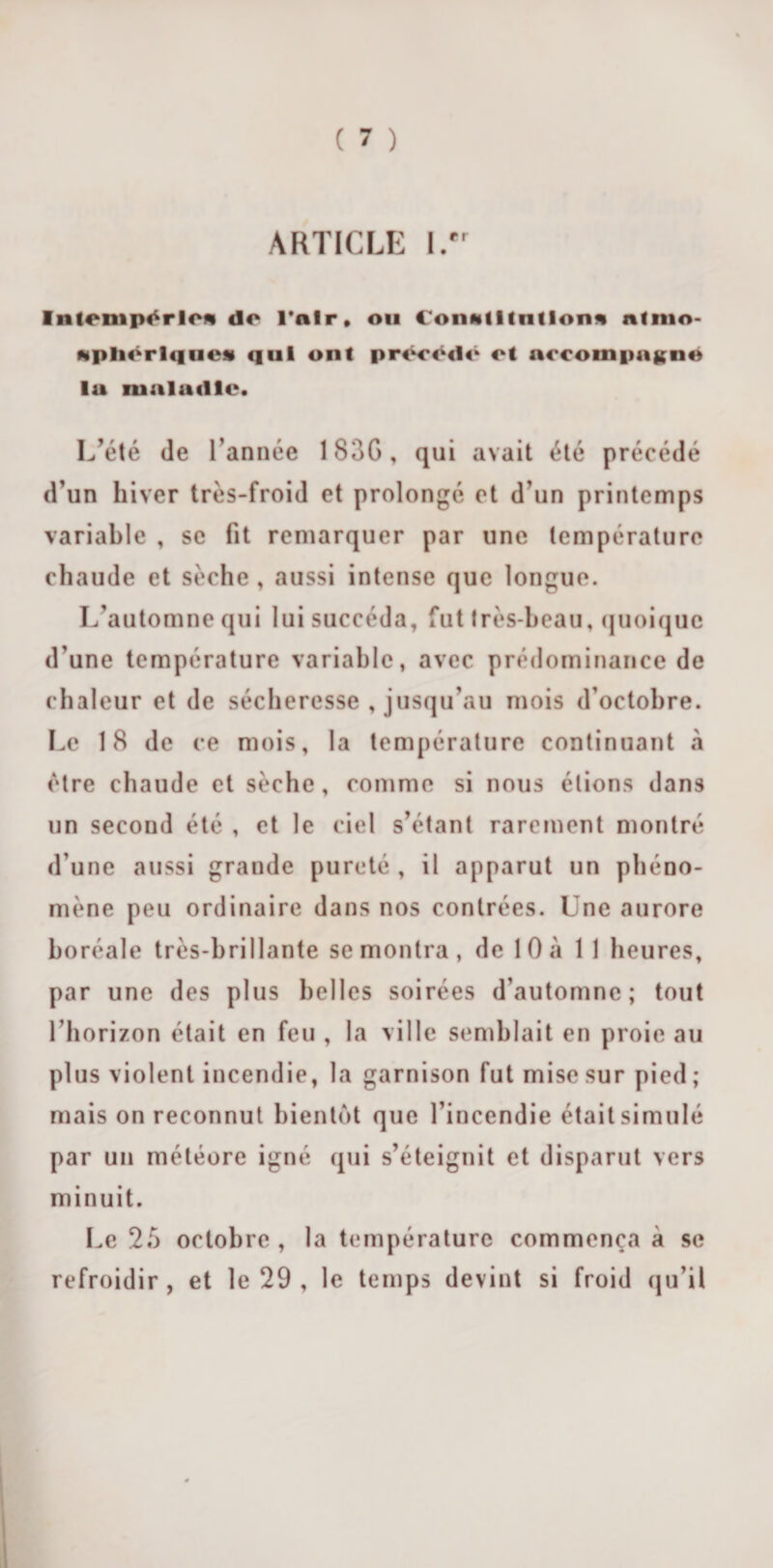 ARTICLE l.'r Intempérie* de l'air. ou Conmlltntlon* ntmo- ftplicrlques qui ont prtH’tMh* et accompagné la maladie. L’été de l’année 183G, qui avait été précédé d’un hiver très-froid et prolongé et d’un printemps variable , se fit remarquer par une température chaude et sèche , aussi intense que longue. L’automne qui lui succéda, fut très-beau, quoique d’une température variable, avec prédominance de chaleur et de sécheresse , jusqu’au mois d’octobre. Le 18 de ce mois, la température continuant à être chaude et sèche, comme si nous étions dans un secoud été , et le ciel s’étant rarement montré d’une aussi grande pureté , il apparut un phéno¬ mène peu ordinaire dans nos contrées. Une aurore boréale très-brillante se montra, de 10a 11 heures, par une des plus belles soirées d’automne; tout l’horizon était en feu , la ville semblait en proie au plus violent incendie, la garnison fut mise sur pied; mais on reconnut bientôt que l’incendie était simulé par un météore igné qui s’éteignit et disparut vers minuit. Le 25 octobre, la température commença à se refroidir, et le 29 , le temps devint si froid qu’il