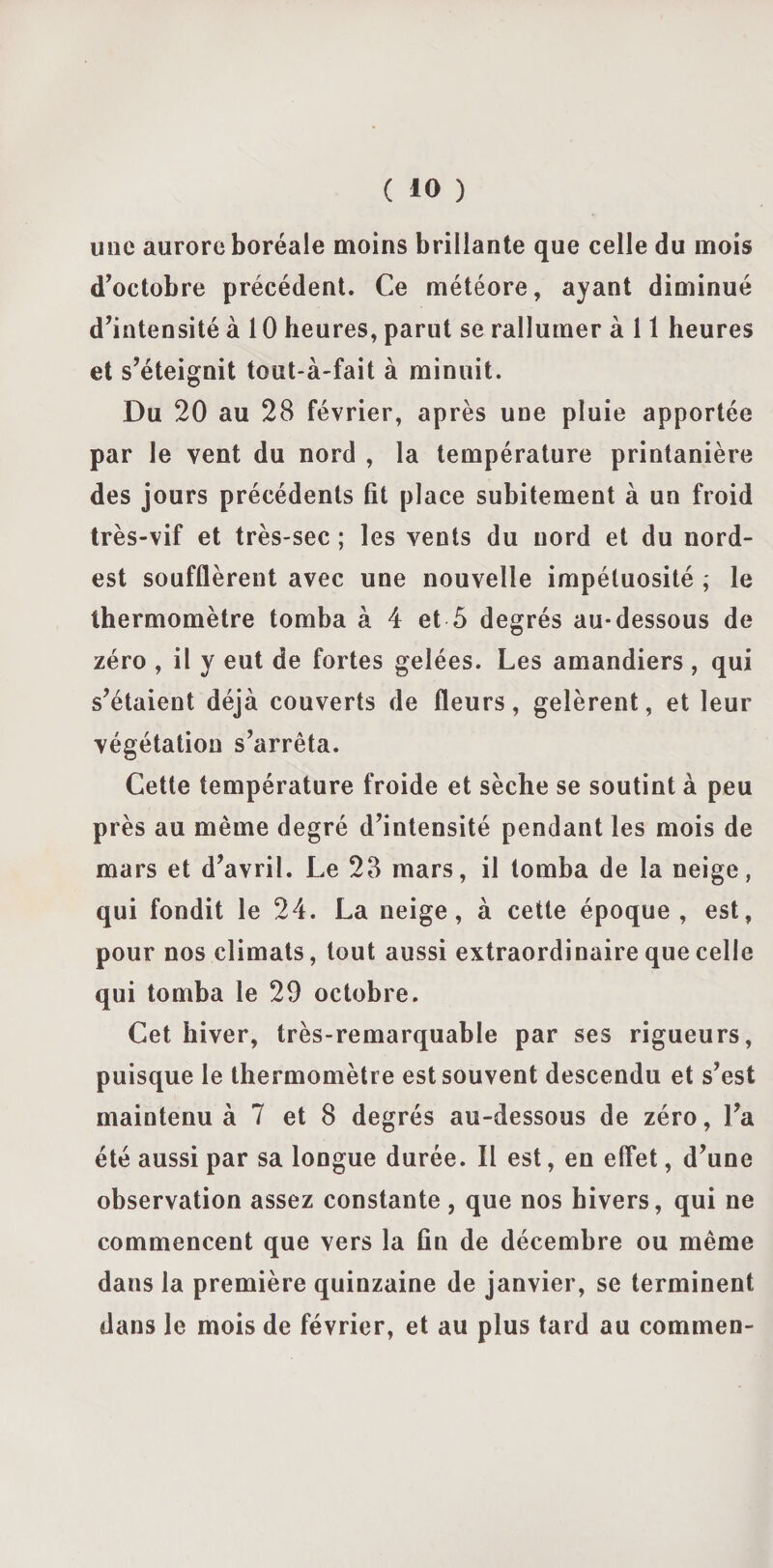 une aurore boréale moins brillante que celle du mois d’octobre précédent. Ce météore, ayant diminué d’intensité à 10 heures, parut se rallumer à 11 heures et s’éteignit tout-à-fait à minuit. Du 20 au 28 février, après une pluie apportée par le vent du nord , la température printanière des jours précédents fît place subitement à un froid très-vif et très-sec ; les vents du nord et du nord- est soufflèrent avec une nouvelle impétuosité ; le thermomètre tomba à 4 et 5 degrés au-dessous de zéro , il y eut de fortes gelées. Les amandiers , qui s’étaient déjà couverts de fleurs, gelèrent, et leur végétation s’arrêta. Cette température froide et sèche se soutint à peu près au même degré d’intensité pendant les mois de mars et d’avril. Le 28 mars, il tomba de la neige, qui fondit le 24. La neige, à cette époque, est, pour nos climats, tout aussi extraordinaire que celle qui tomba le 29 octobre. Cet hiver, très-remarquable par ses rigueurs, puisque le thermomètre est souvent descendu et s’est maintenu à 7 et 8 degrés au-dessous de zéro, l’a été aussi par sa longue durée. Il est, en effet, d’une observation assez constante , que nos hivers, qui ne commencent que vers la fin de décembre ou même dans la première quinzaine de janvier, se terminent dans le mois de février, et au plus tard au commen-