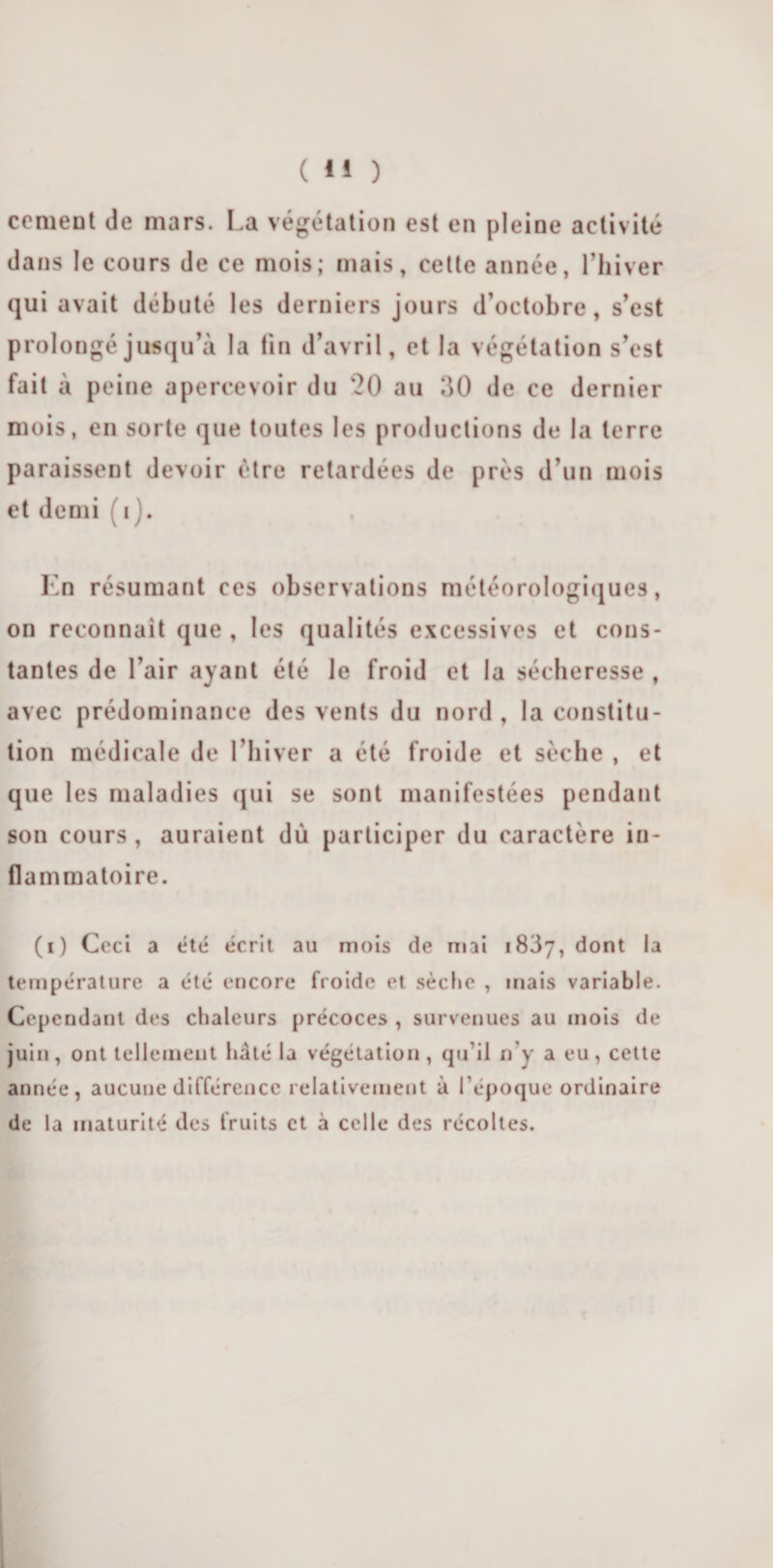 cernent de mars. La végétation est en pleine activité dans le cours de ce mois; mais, cette année, l’hiver qui avait débuté les derniers jours d’octobre, s’est prolongé jusqu’à la fin d’avril, et la végétation s’est fait à peine apercevoir du ‘20 au 30 de ce dernier mois, en sorte que toutes les productions de la terre paraissent devoir être retardées de près d’un mois et demi i ). En résumant ces observations météorologiques, on reconnaît que , les qualités excessives et cons¬ tantes de l’air ayant été le froid et la sécheresse , avec prédominance des vents du nord, la constitu¬ tion médicale de l’hiver a été froide et sèche , et que les maladies qui se sont manifestées pendant son cours , auraient dù participer du caractère in¬ flammatoire. (i) Ceci a été écrit au mois de mai 1837, dont la température a été encore froide et sèche , mais variable. Cependant des chaleurs précoces , survenues au mois de juin, ont tellement hâté la végétation, qu il n’y a eu, cette année, aucune différence relativement à l’époque ordinaire de la maturité des fruits et à celle des récoltes.