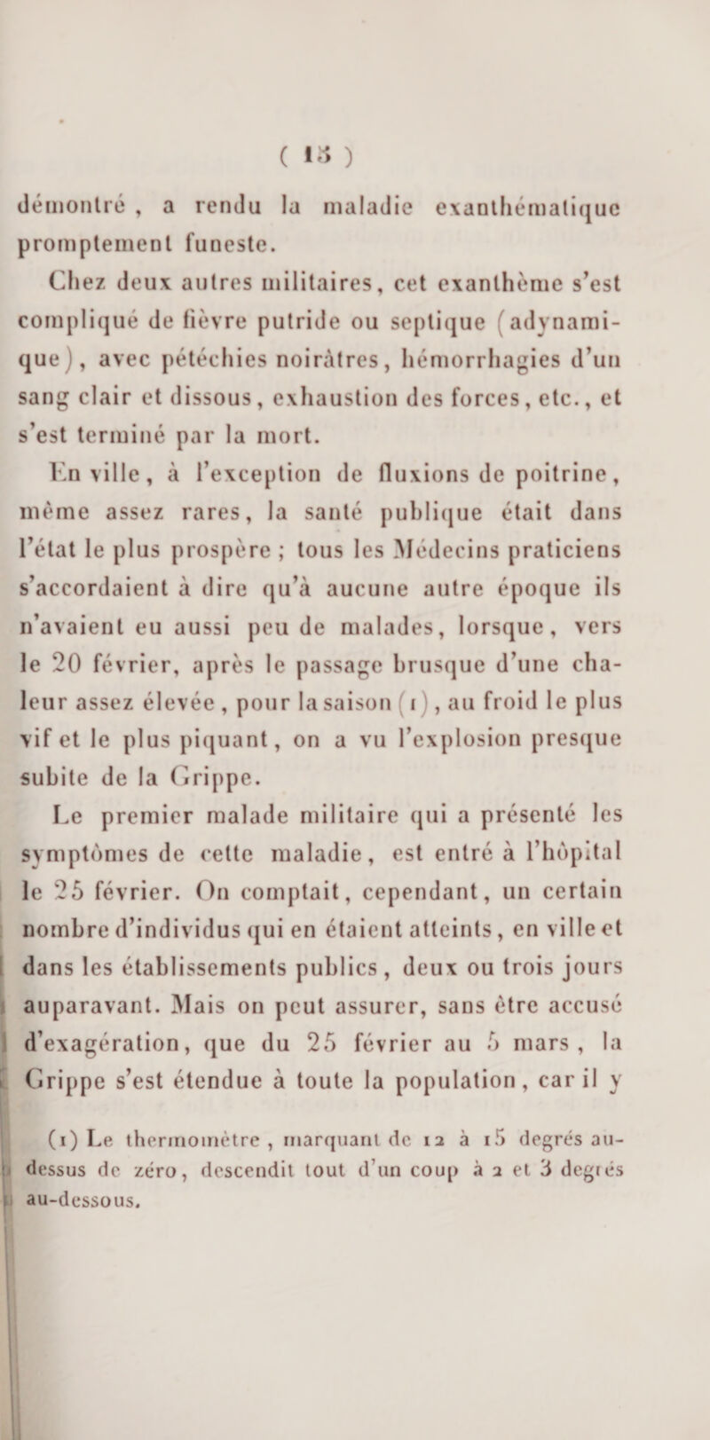 ( ) démontré , a rendu la maladie exanthématique promptement funeste. Chez deux autres militaires, cet exanthème s’est compliqué de fièvre putride ou septique (adynami- que), avec pétéchies noirâtres, hémorrhagies d’un sang clair et dissous, exhaustion des forces, etc., et s’est terminé par la mort. En ville, à l’exception de fluxions de poitrine, même assez rares, la santé publique était dans l’état le plus prospère ; tous les Médecins praticiens s’accordaient à dire qu’à aucune autre époque ils n’avaient eu aussi peu de malades, lorsque, vers le 20 février, après le passage brusque d’une cha¬ leur assez élevée , pour la saison i , au froid le plus vif et le plus piquant, on a vu l’explosion presque subite de la Grippe. Le premier malade militaire qui a présenté les svmptomes de cette maladie, est entré à l’hôpital le 25 février. On comptait, cependant, un certain nombre d’individus qui en étaient atteints, en ville et dans les établissements publics, deux ou trois jours auparavant. Mais on peut assurer, sans être accusé d’exagération, que du 25 février au 5 mars, la Grippe s’est étendue à toute la population, car il y !(i) Le thermomètre , marquant de 12 à i5 degrés au- dessus de zéro, descendit tout d'un coup à 2 et 3 degiés 1 au-dessous.