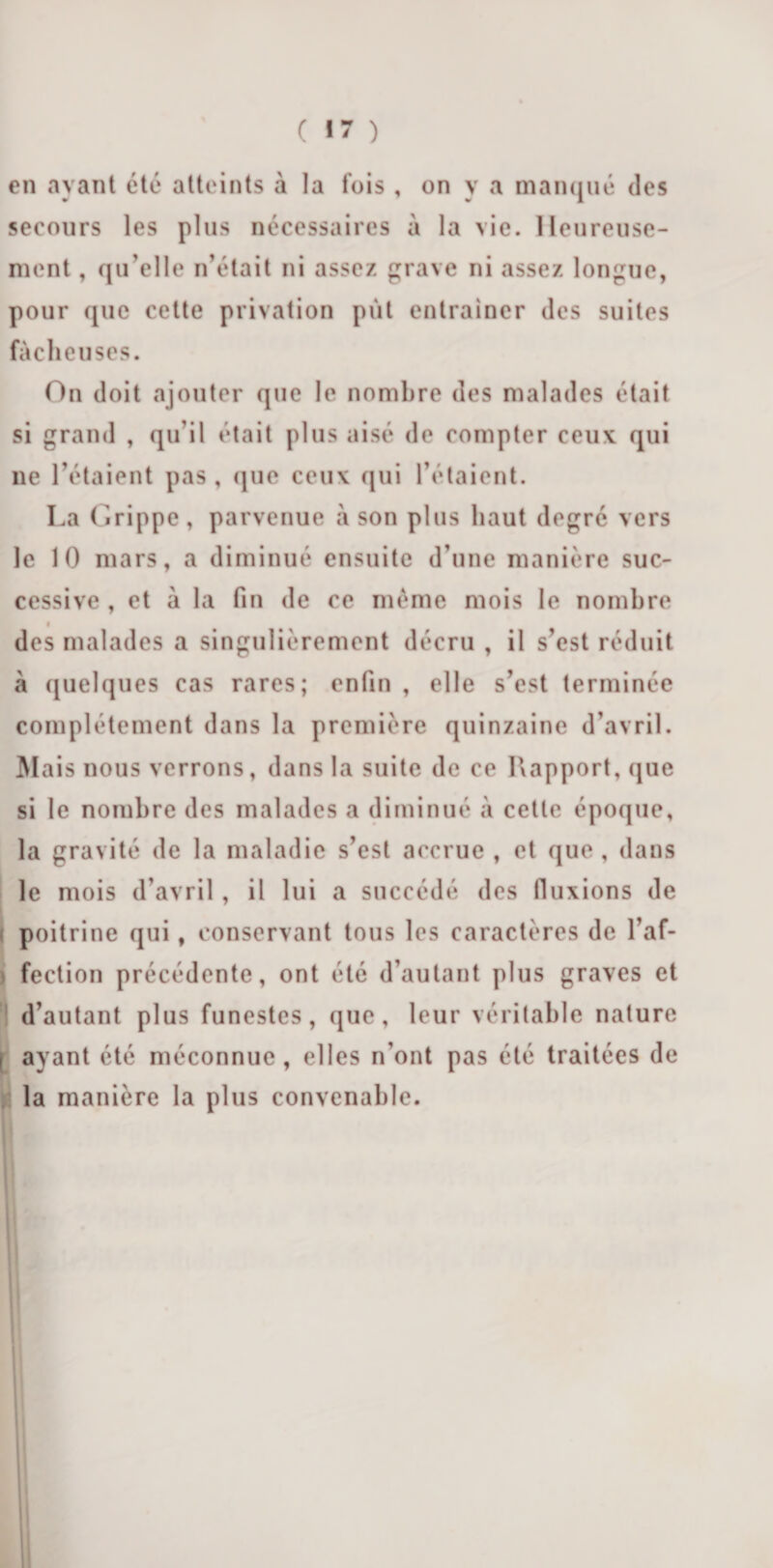 ( «7 ) en ayant été atteints à la fois , on y a manqué des secours les plus nécessaires à la vie. Heureuse¬ ment , qu elle n’était ni assez grave ni assez longue, pour que cette privation put entraîner des suites fâcheuses. On doit ajouter que le nombre des malades était si grand , qu’il était plus aisé de compter ceux qui lie l’étaient pas, que ceux qui l’étaient. La Grippe, parvenue à son plus haut degré vers le 10 mars, a diminué ensuite d’une manière suc¬ cessive , et à la fin de ce même mois le nombre i des malades a singulièrement décru , il s’est réduit à quelques cas rares; enfin , elle s’est terminée complètement dans la première quinzaine d’avril. Mais nous verrons, dans la suite de ce Rapport, que si le nombre des malades a diminué à cette époque, la gravité de la maladie s’est accrue , et que , dans le mois d’avril , il lui a succédé des fluxions de ( poitrine qui, conservant tous les caractères de l’af¬ fection précédente, ont été d’autant plus graves et d’autant plus funestes, que, leur véritable nature i ayant été méconnue, elles n’ont pas été traitées de la manière la plus convenable.