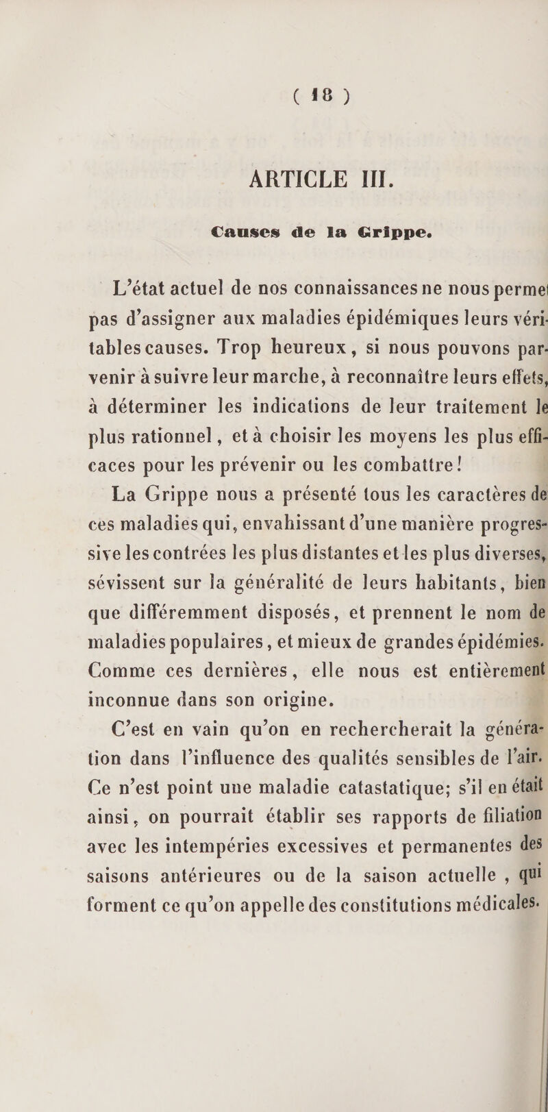 ( «8 ) ARTICLE III. Canines de la Grippe. L’état actuel de nos connaissances ne nouspermei pas d’assigner aux maladies épidémiques leurs véri¬ tables causes. Trop heureux, si nous pouvons par¬ venir à suivre leur marche, à reconnaître leurs effets, à déterminer les indications de leur traitement le plus rationnel, et à choisir les moyens les plus effi¬ caces pour les prévenir ou les combattre! La Grippe nous a présenté tous les caractères de ces maladies qui, envahissant d’une manière progres¬ sive les contrées les plus distantes et les plus diverses, sévissent sur la généralité de leurs habitants, bien que différemment disposés, et prennent le nom de maladies populaires, et mieux de grandes épidémies. Comme ces dernières, elle nous est entièrement inconnue dans son origine. C’est en vain qu’on en rechercherait la généra¬ tion dans l’influence des qualités sensibles de l’air. Ce n’est point une maladie catastatique; s’il en était ainsi, on pourrait établir ses rapports de filiation avec les intempéries excessives et permanentes des • saisons antérieures ou de la saison actuelle , qui forment ce qu’on appelle des constitutions médicales.