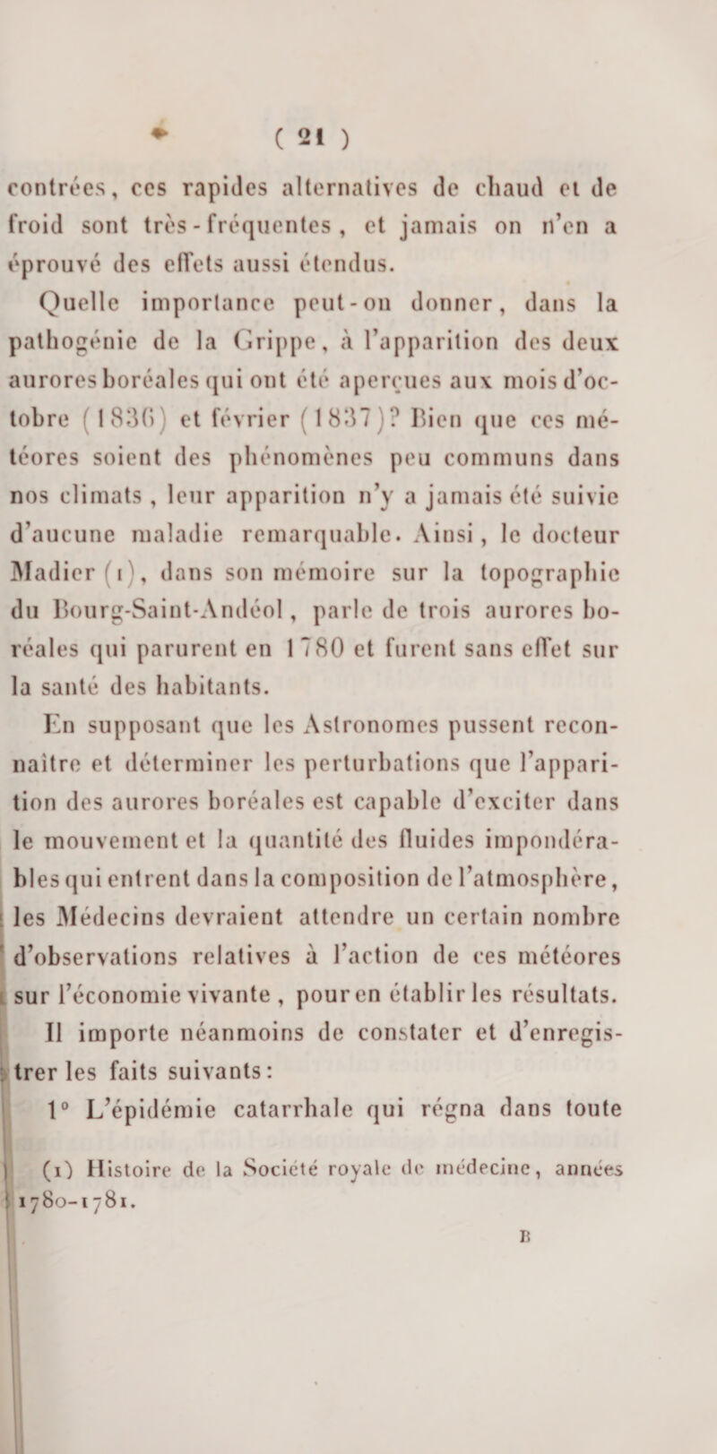 contrées, ces rapides alternatives de chaud ci de froid sont très - fréquentes , et jamais on n’en a éprouvé des effets aussi étendus. Quelle importance peut-on donner, dans la pathogénie de la Grippe, à l’apparition des deux aurores boréales qui ont été aperçues aux mois d’oc¬ tobre ( 1830) et février (1837)? Bien que ces mé¬ téores soient des phénomènes peu communs dans nos climats , leur apparition n’y a jamais été suivie d’aucune maladie remarquable. Ainsi, le docteur Madier r, dans son mémoire sur la topographie du Bourg-Saint-Andéol, parle de trois aurores bo¬ réales qui parurent en 1 780 et furent sans effet sur la santé des habitants. En supposant que les Astronomes pussent recon¬ naître et déterminer les perturbations que l’appari¬ tion des aurores boréales est capable d’exciter dans le mouvement et la quantité des fluides impondéra¬ bles qui entrent dans la composition de l’atmosphère, l les Médecins devraient attendre un certain nombre 1 d’observations relatives à l’action de ces météores i sur l’économie vivante , pour en établir les résultats. Il importe néanmoins de constater et d’enregis- : trer les faits suivants: 1° L’épidémie catarrhale qui régna dans toute (O Histoire de la Société royale de médecine, années ! 1780-1781. 1$