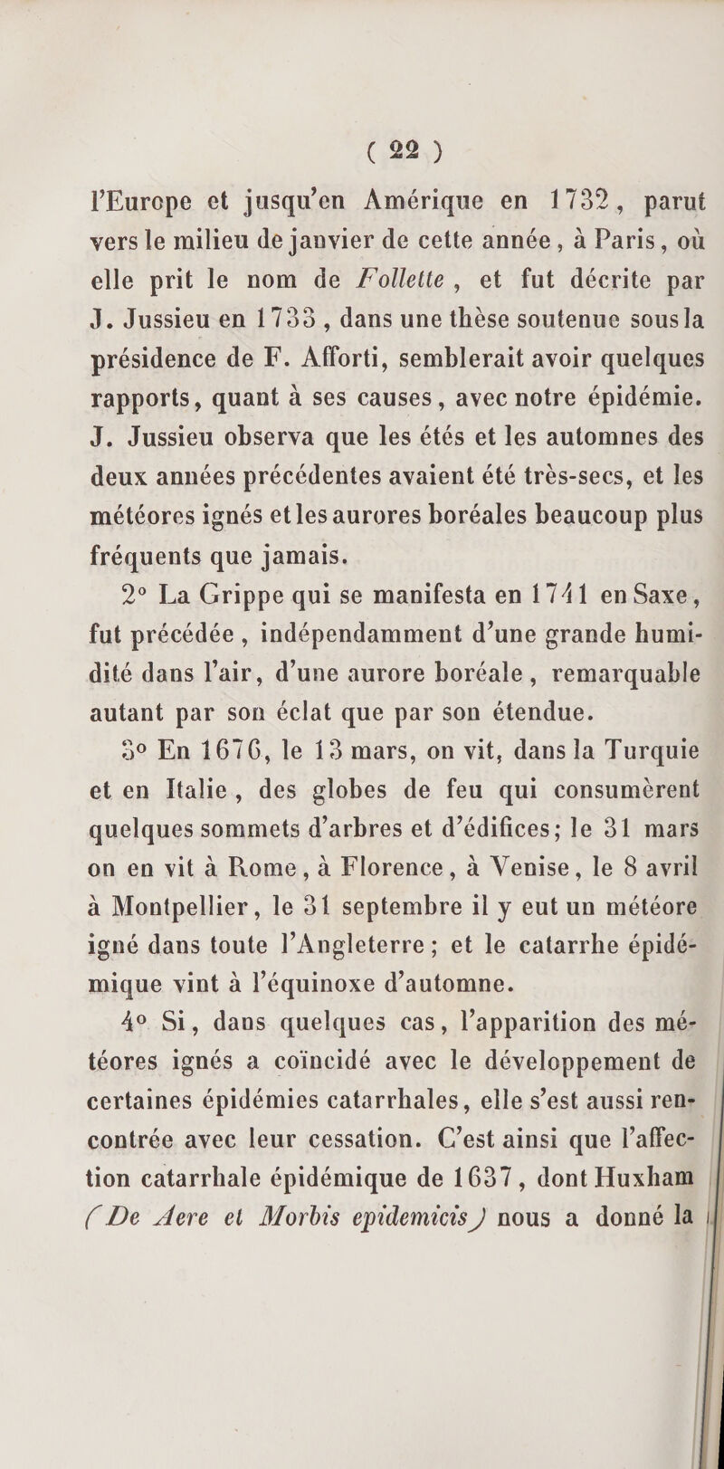 ( %% ) l’Europe et jusqu’en Amérique en 1732 , parut vers le milieu (le janvier de cette année, à Paris, où elle prit le nom de Follette , et fut décrite par J. Jussieu en 1733 , dans une thèse soutenue sous la présidence de F. Afïbrti, semblerait avoir quelques rapports, quant à ses causes, avec notre épidémie. J. Jussieu observa que les étés et les automnes des deux années précédentes avaient été très-secs, et les météores ignés et les aurores boréales beaucoup plus fréquents que jamais. 2° La Grippe qui se manifesta en 1 74 1 en Saxe, fut précédée , indépendamment d’une grande humi¬ dité dans l’air, d’une aurore boréale, remarquable autant par son éclat que par son étendue. 3° En 167G, le 13 mars, on vit, dans la Turquie et en Italie , des globes de feu qui consumèrent quelques sommets d’arbres et d’édifices; le 31 mars on en vit à Rome, à Florence, à Venise, le 8 avril à Montpellier, le 31 septembre il y eut un météore igné dans toute l’Angleterre ; et le catarrhe épidé¬ mique vint à l’équinoxe d’automne. 4° Si, dans quelques cas, l’apparition des mé¬ téores ignés a coïncidé avec le développement de certaines épidémies catarrhales, elle s’est aussi ren¬ contrée avec leur cessation. C’est ainsi que l’affec¬ tion catarrhale épidémique de 1637, dontHuxham f De Aere et Morbis epidemicis J nous a donné la i