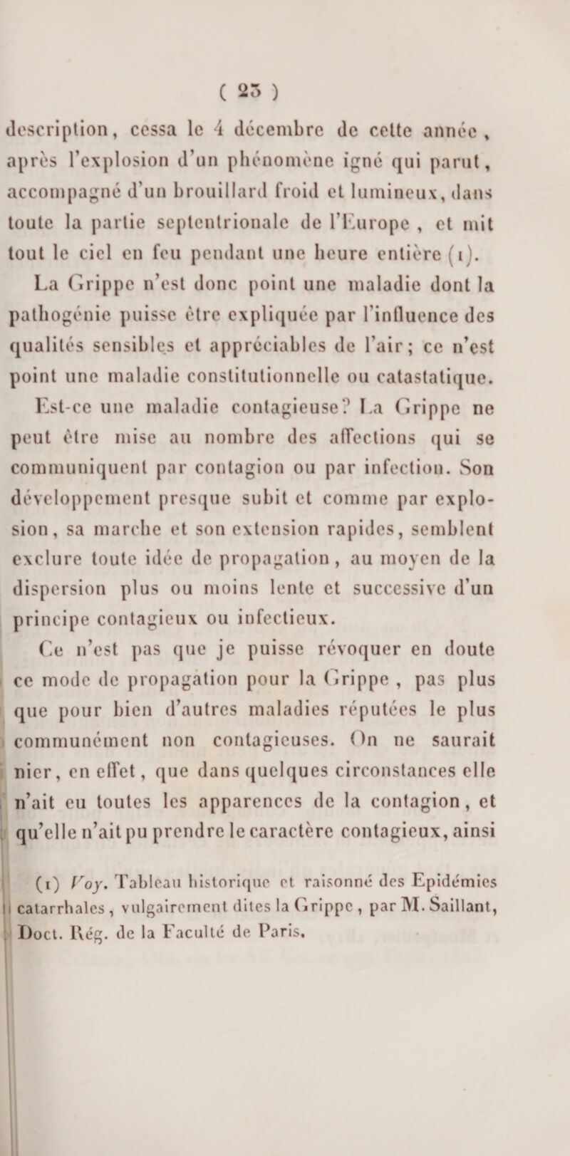 ( 25 ) description, cessa le 4 décembre de cette année, après l’explosion d’un phénomène igné qui parut, accompagné d’un brouillard froid et lumineux, dans toute la partie septentrionale de l’Europe , et mit tout le ciel en feu pendant une heure entière (i La Grippe n’est donc point une maladie dont la pathogénie puisse être expliquée par l'influence des qualités sensibles et appréciables de l’air; ce n’est point une maladie constitutionnelle ou catastatique. Est-ce une maladie contagieuse? La Grippe ne peut être mise au nombre des affections qui se communiquent par contagion ou par infection. Son développement presque subit et comme par explo¬ sion, sa marche et son extension rapides, semblent exclure toute idée de propagation, au moyen de la dispersion plus ou moins lente et successive d’un principe contagieux ou infectieux. Ce n’est pas que je puisse révoquer en doute ce mode de propagation pour la Grippe , pas plus que pour bien d’autres maladies réputées le plus communément non contagieuses. On ne saurait nier, en elTet, que dans quelques circonstances elle n’ait eu toutes les apparences de la contagion, et qu’elle n’ait pu prendre le caractère contagieux, ainsi (O Loj. Tableau historique et raisonné (les Epidémies h catarrhales , vulgairement dites la Grippe , par M. Saillant, I)oct. l\ég. de la Faculté de Paris,