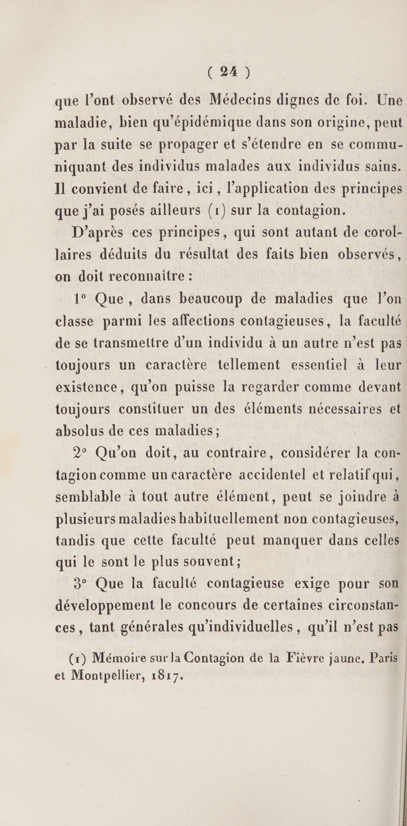 que l’ont observé des Médecins dignes de foi. Une maladie, bien qu’épidémique dans son origine, peut par la suite se propager et s’étendre en se commu¬ niquant des individus malades aux individus sains. Il convient de faire, ici, l’application des principes que j’ai posés ailleurs (i) sur la contagion. D’après ces principes, qui sont autant de corol¬ laires déduits du résultat des faits bien observés, on doit reconnaître : 1° Que , dans beaucoup de maladies que l’on classe parmi les affections contagieuses, la faculté de se transmettre d’un individu à un autre n’est pas toujours un caractère tellement essentiel à leur existence, qu’on puisse la regarder comme devant toujours constituer un des éléments nécessaires et absolus de ces maladies; 2° Qu’on doit, au contraire, considérer la con¬ tagion comme un caractère accidentel et relatif qui, semblable à tout autre élément, peut se joindre à plusieurs maladies habituellement non contagieuses, tandis que cette faculté peut manquer dans celles qui le sont le plus souvent; 3° Que la faculté contagieuse exige pour son développement le concours de certaines circonstan¬ ces , tant générales qu’individuelles, qu’il n’est pas (i) Mémoire sur la Contagion de la Fièvre jaune. Paris et Montpellier, 1817.