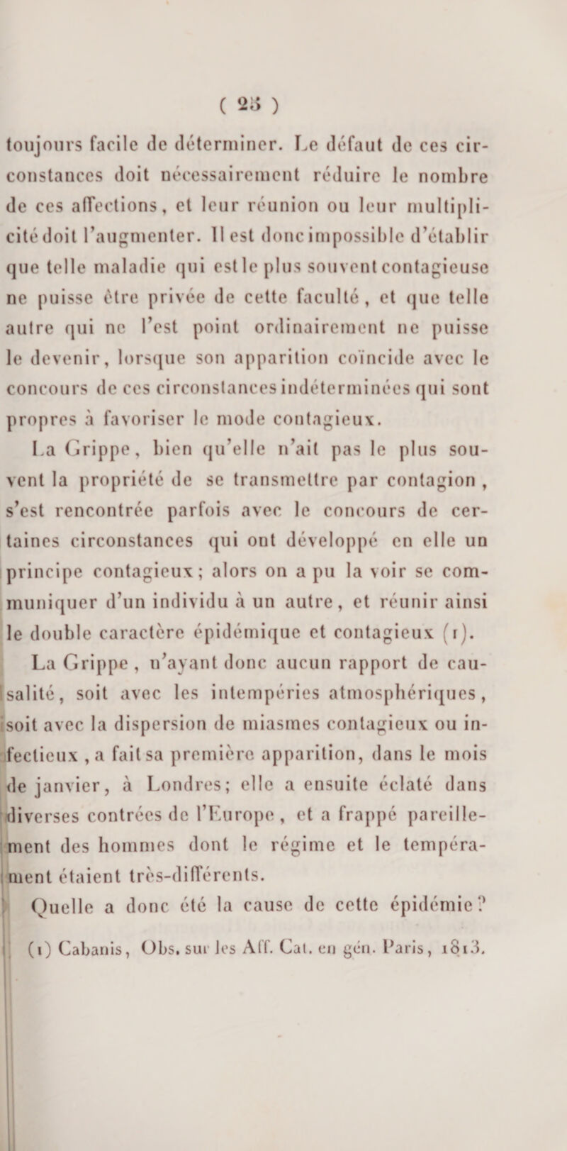 ( 2* ) toujours facile de déterminer. Le défaut de ces cir¬ constances doit nécessairement réduire le nombre de ces affections, et leur réunion ou leur multipli¬ cité doit l’augmenter. Il est donc impossible d’établir que telle maladie qui est le plus souvent contagieuse ne puisse être privée de cette faculté, et que telle autre qui ne l’est point ordinairement ne puisse le devenir, lorsque son apparition coïncide avec le concours de ces circonstances indéterminées qui sont propres à favoriser le mode contagieux. La Grippe, bien qu’elle n’ait pas le plus sou¬ vent la propriété de se transmettre par contagion , s’est rencontrée parfois avec le concours de cer¬ taines circonstances qui ont développé en elle un principe contagieux; alors on a pu la voir se com¬ muniquer d’un individu à un autre, et réunir ainsi le double caractère épidémique et contagieux i). La Grippe , n’ayant donc aucun rapport de cau- [salité, soit avec les intempéries atmosphériques, isoit avec la dispersion de miasmes contagieux ou in¬ fectieux ,a fait sa première apparition, dans le mois de janvier, à Londres; elle a ensuite éclaté dans diverses contrées de l’Europe, et a frappé pareille¬ ment des hommes dont le régime et le tempéra¬ ment étaient très-différents. Quelle a donc été la cause de cette épidémie?