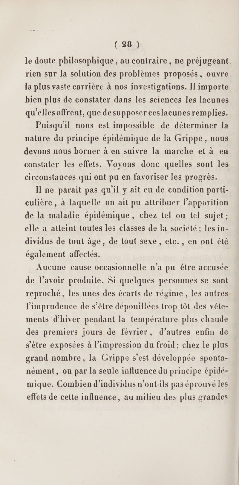 le doute philosophique , au contraire, ne préjugeant rien sur la solution des problèmes proposés, ouvre la plus vaste carrière à nos investigations. Il importe bien plus de constater dans les sciences les lacunes qu’ell esoffreot, que desupposerceslacunes remplies. Puisqu’il nous est impossible de déterminer la nature du principe épidémique de la Grippe, nous devons nous borner à en suivre la marche et à en constater les effets. Voyons donc quelles sont les circonstances qui ont pu en favoriser les progrès. Il ne parait pas qu’il y ait eu de condition parti¬ culière , à laquelle on ait pu attribuer l’apparition de la maladie épidémique, chez tel ou tel sujet; elle a atteint toutes les classes de la société; les in¬ dividus de tout âge, de tout sexe, etc., en ont été également affectés. Aucune cause occasionnelle n’a pu être accusée de l’avoir produite. Si quelques personnes se sont reproché, les unes des écarts de régime, les autres l’imprudence de s’être dépouillées trop tôt des vête¬ ments d’hiver pendant la température plus chaude des premiers jours de février , d’autres enfin de s’être exposées à l’impression du froid; chez le plus grand nombre, la Grippe s’est développée sponta¬ nément , ou par la seule influence du principe épidé¬ mique. Combien d’individus n’ont-ils pas éprouvé les effets de celte influence, au milieu des plus grandes