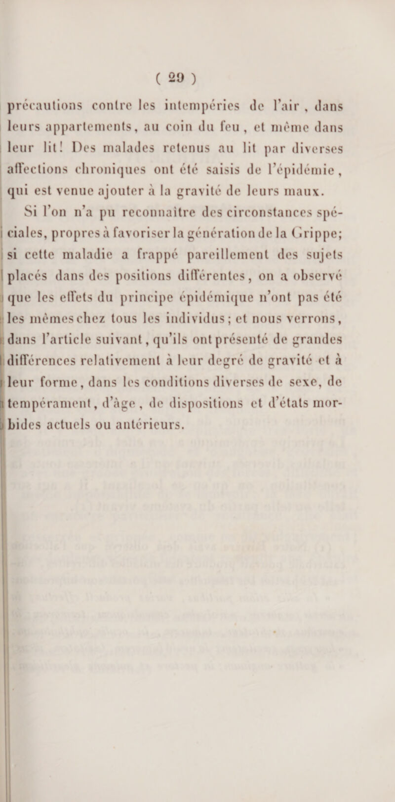 précautions contre les intempéries de l’air , dans leurs appartements, au coin du feu, et même dans leur lit! Des malades retenus au lit par diverses affections chroniques ont été saisis de l’épidémie, qui est venue ajouter à la gravité de leurs maux. Si l’on n’a pu reconnaître des circonstances spé¬ ciales, propres à favoriser la génération de la ( * ri p pe; si cette maladie a frappé pareillement des sujets placés dans des positions différentes, on a observé que les effets du principe épidémique n’ont pas été les mêmes chez tous les individus; et nous verrons, dans l’article suivant, qu’ils ont présenté de grandes t différences relativement à leur degré de gravité et à i leur forme, dans les conditions diverses de sexe, de tempérament, d’àge, de dispositions et d’états mor¬ bides actuels ou antérieurs.