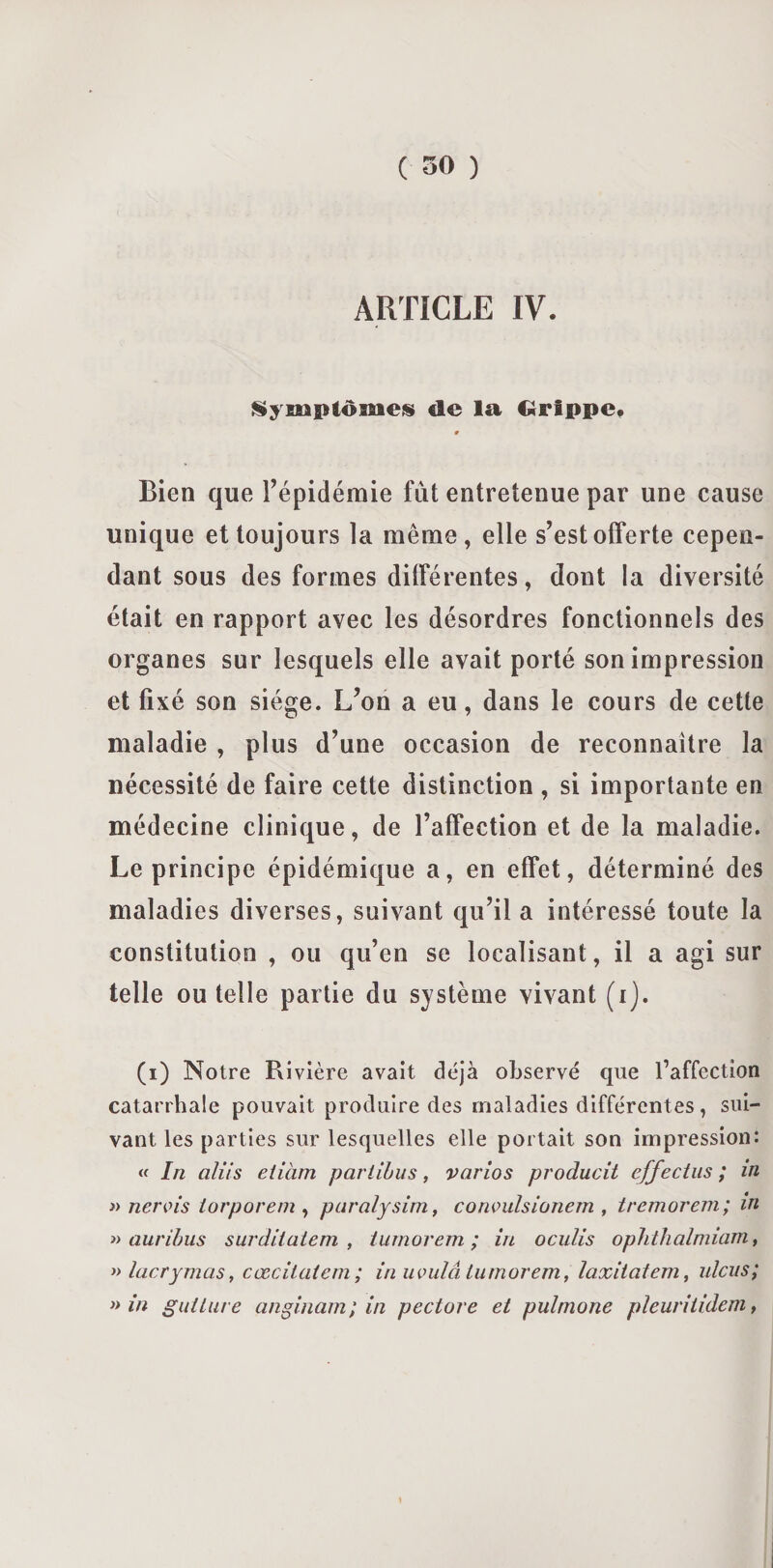 ARTICLE IV. lymptômeis de la Grippe* # Bien que l’épidémie fût entretenue par une cause unique et toujours la même, elle s’est offerte cepen¬ dant sous des formes différentes, dont la diversité était en rapport avec les désordres fonctionnels des organes sur lesquels elle avait porté son impression et fixé son siège. L’on a eu, dans le cours de cette maladie , plus d’une occasion de reconnaître la nécessité de faire cette distinction , si importante en médecine clinique, de l’affection et de la maladie. Le principe épidémique a, en effet, déterminé des maladies diverses, suivant qu’il a intéressé toute la constitution , ou qu’en se localisant, il a agi sur telle ou telle partie du système vivant (ij. (i) Notre Rivière avait déjà observé que l’affection catarrhale pouvait produire des maladies différentes, sui¬ vant les parties sur lesquelles elle portait son impression: « In aliis etiàm pariibus, varios producit effectus ; in » nervis iorporem , paralysim, corwulsionem , tremorem; in » auribus surditaiem , tumorem ; in oculis ophthalmiam, » lacrymas, cœcilatem ; in uvulâ tumorem, laxitatem, ulcus; » in guitare anginam; in pectore et pulmone pîeuritidem,