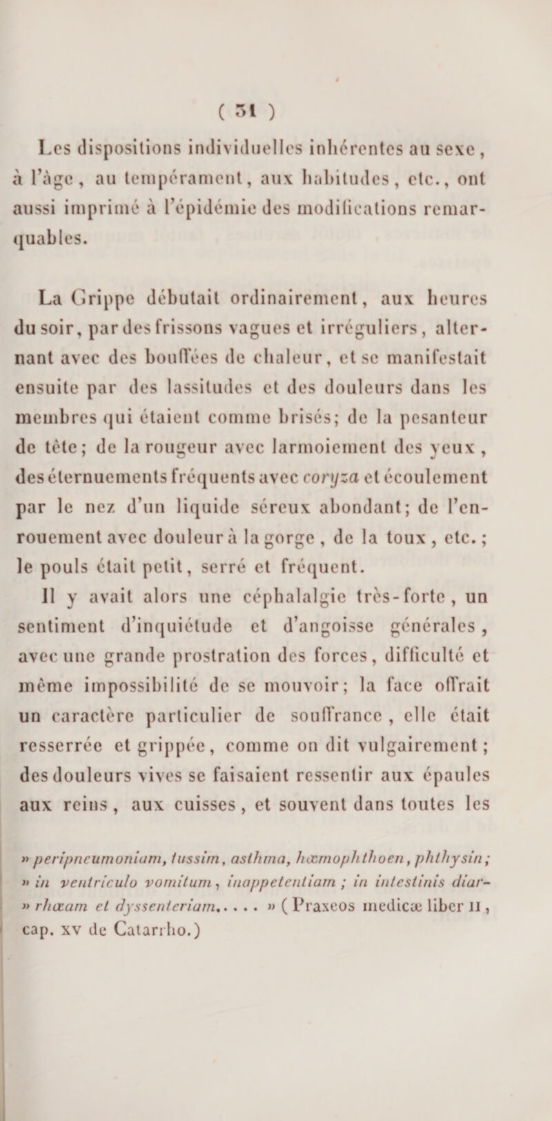 Les dispositions individuelles inhérentes au sexe , à l’àgc, au tempérament, aux habitudes, etc., ont aussi imprimé à l’épidémie des modifications remar¬ quables. La Grippe débutait ordinairement, aux heures du soir, par des frissons vagues et irréguliers, alter¬ nant avec des bouffées de chaleur, et se manifestait ensuite par des lassitudes et des douleurs dans les membres qui étaient comme brisés; de la pesanteur de tète; de la rougeur avec larmoiement des yeux , des éternuements fréquents avec coryza et écoulement par le nez d’un liquide séreux abondant; de l’en¬ rouement avec douleur à la gorge , de la toux , etc. ; le pouls était petit, serré et fréquent. 11 y avait alors une céphalalgie très-forte, un sentiment d’inquiétude et d’angoisse générales, avec une grande prostration des forces, difficulté et même impossibilité de se mouvoir; la face offrait un caractère particulier de souffrance , elle était resserrée et grippée, comme on dit vulgairement; des douleurs vives se faisaient ressentir aux épaules aux reins , aux cuisses , et souvent dans toutes les » peripneumoniam, iussim, asthma, hœrnoph thuc.n, phthysin; &gt;» in vcntriculo vornitum, inappetentiam ; in intestinis diar- » rhœarn et dyssenicriam.» ( Praxeos medicæ liber il, cap. xv de Catariho.)