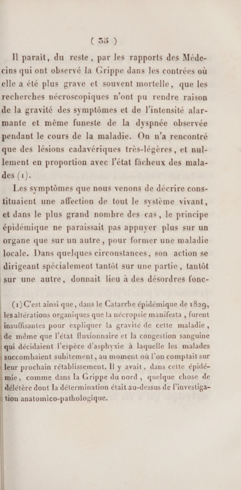 ( 33 ) Il parait, du reste , par les rapports des Méde¬ cins qui ont observé la Grippe dans les contrées où elle a été plus grave et souvent mortelle, que les recherches nécroscopiques n’ont pu rendre raison de la gravité des symptômes et de l'intensité alar¬ mante et même funeste de la dyspnée observée pendant le cours de la maladie. On n’a rencontré que des lésions cadavériques très-légères , et nul¬ lement en proportion avec l’état fâcheux des mala¬ des (i). Les symptômes que nous venons de décrire cons¬ tituaient une affection de tout le svstcme vivant, « et dans le plus grand nombre des cas, le principe épidémique ne paraissait pas appuyer plus sur un organe que sur un autre, pour former une maladie locale. Dans quelques circonstances, son action se dirigeant spécialement tantôt sur une partie, tantôt sur une autre, donnait lieu à des désordres fonc- (i)C’est ainsi que , dans le Catarrhe épidémique de 182g, les altérations organiques que la nécropsie manifesta , furent insuffisantes pour expliquer la gravité de cette maladie , de même que l étal (luxiormairc et la congestion sanguine qui décidaient l'espèce d’asphyxie à laquelle les malades succombaient subitement, au moment où l'on comptait sur leur prochain rétablissement. 11 y avait , dans celte épidé¬ mie, comme dans la Grippe du nord , quelque chose de délétère dont la détermination était au-dessus de l’investiga¬ tion analomico-pathologiquc.