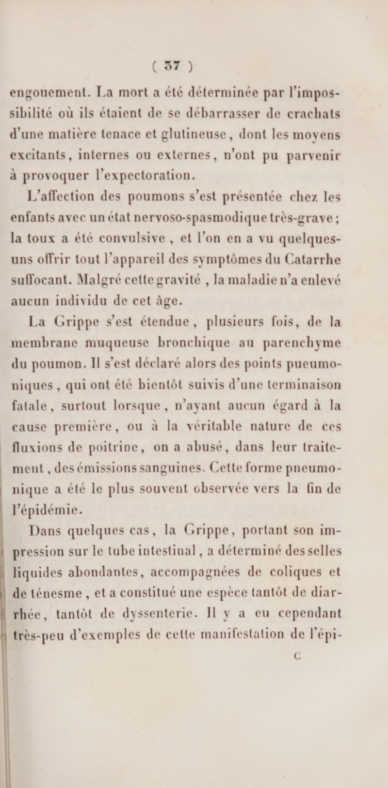 engouement. La mort a été déterminée par l’impos¬ sibilité où ils étaient de se débarrasser de crachats d’une matière tenace et glutineuse, dont les moyens excitants, internes ou externes, n’ont pu parvenir à provoquer l’expectoration. L’affection des poumons s’est présentée chez les enfants avec un état nervoso-spasmodique très-grave ; la toux a été convulsive , et l’on en a vu quelques- uns offrir tout l’appareil des symptômes du Catarrhe suffocant. Malgré cette gravité , la maladie n’a enlevé aucun individu de cet âge. La Grippe s’est étendue, plusieurs fois, de la membrane muqueuse bronchique au parenchyme du poumon. Il s’est déclaré alors des points pueumo- niques , qui ont été bientôt suivis d’une terminaison fatale , surtout lorsque , n’ayant aucun égard à la cause première, ou à la véritable nature de ces fluxions de poitrine, on a abusé, dans leur traite¬ ment , des émissions sanguines. Cette forme pneumo¬ nique a été le plus souvent observée vers la tin de l’épidémie. Dans quelques cas, la Grippe, portant son im¬ pression sur le tube intestinal, a déterminé des selles liquides abondantes, accompagnées de coliques et de ténesme , et a constitué une espèce tantôt de diar¬ rhée , tantôt de dyssenterie. 11 y a eu cependant très-peu d’exemples de celle manifestation de l’épi- c