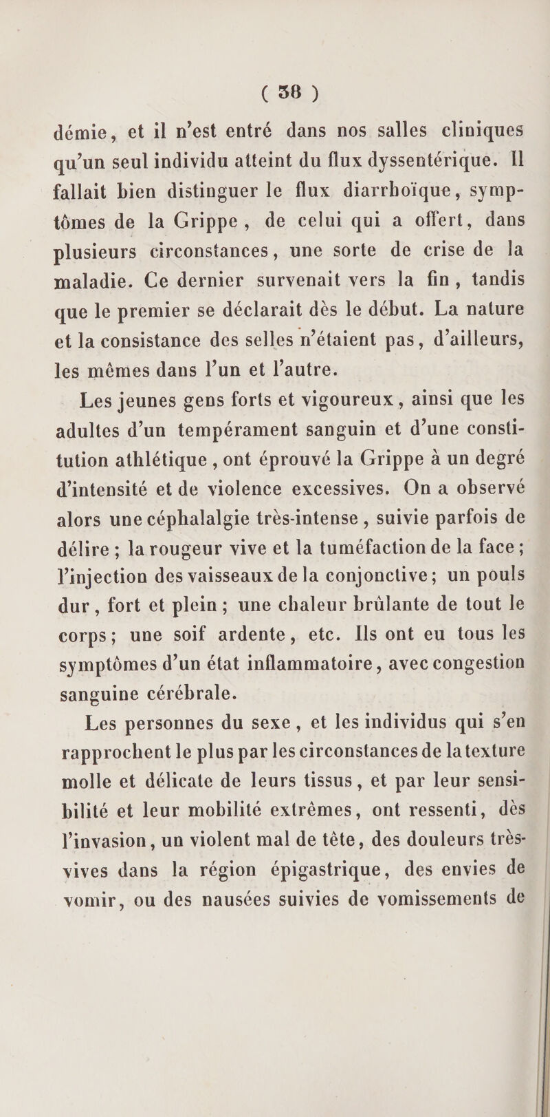 demie, et il n’est entré dans nos salles cliniques qu’un seul individu atteint du flux dyssentérique. 11 fallait bien distinguer le flux diarrhoïque, symp¬ tômes de la Grippe, de celui qui a offert, dans plusieurs circonstances, une sorte de crise de la maladie. Ce dernier survenait vers la fin , tandis que le premier se déclarait dès le début. La nature et la consistance des selles n’étaient pas, d’ailleurs, les mêmes dans l’un et l’autre. Les jeunes gens forts et vigoureux, ainsi que les adultes d’un tempérament sanguin et d’une consti¬ tution athlétique , ont éprouvé la Grippe à un degré d’intensité et de violence excessives. On a observé alors une céphalalgie très-intense , suivie parfois de délire ; la rougeur vive et la tuméfaction de la face ; l’injection des vaisseaux de la conjonctive; un pouls dur, fort et plein ; une chaleur brûlante de tout le corps; une soif ardente, etc. Ils ont eu tous les symptômes d’un état inflammatoire, avec congestion sanguine cérébrale. Les personnes du sexe, et les individus qui s’en rapprochent le plus par les circonstances de la texture molle et délicate de leurs tissus, et par leur sensi¬ bilité et leur mobilité extrêmes, ont ressenti, dès l’invasion, un violent mal de tête, des douleurs très- vives dans la région épigastrique, des envies de vomir, ou des nausées suivies de vomissements de