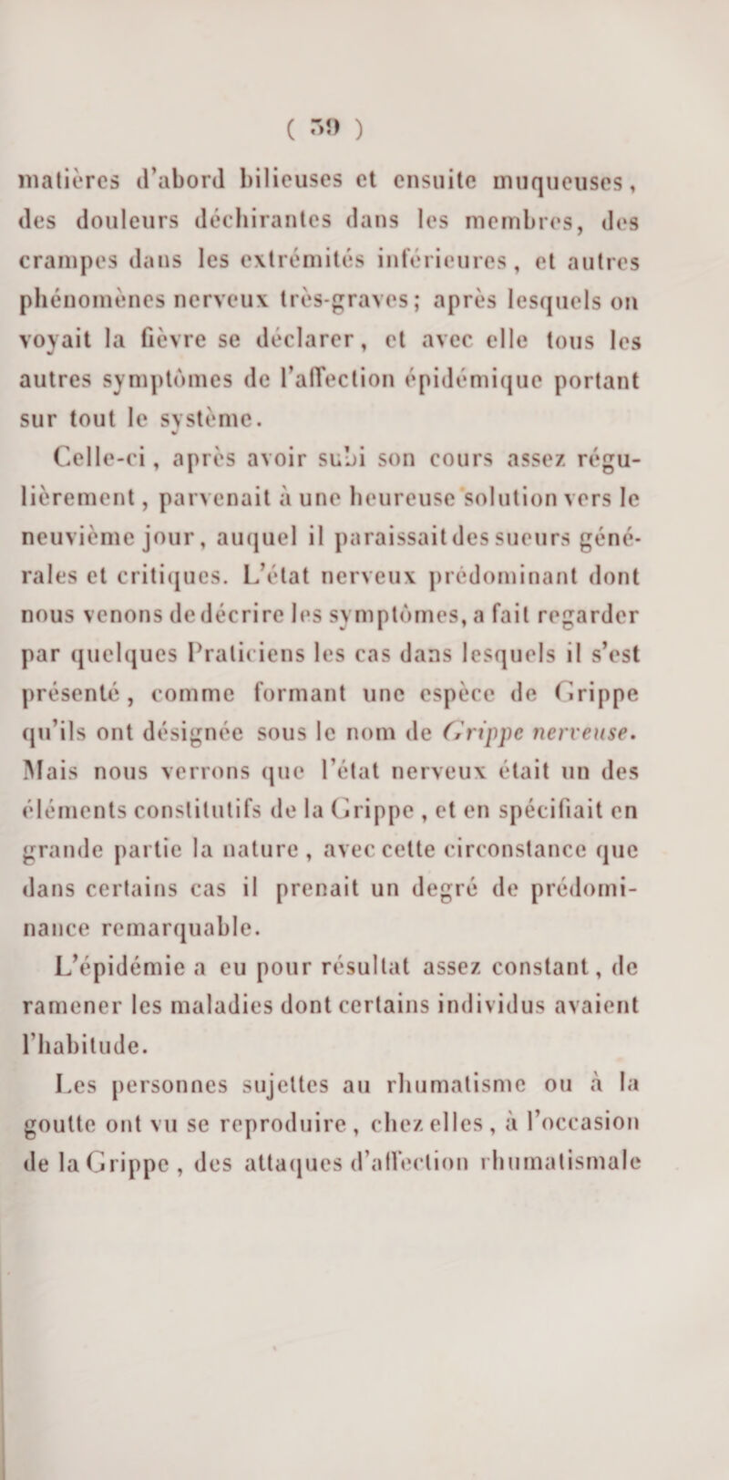 ( ™ ) matières d’abord bilieuses et ensuite muqueuses, des douleurs déchirantes dans les membres, des crampes dans les extrémités inférieures, et autres phénomènes nerveux très-graves; après lesquels on voyait la fièvre se déclarer, et avec elle tous les autres symptômes de l’affection épidémique portant sur tout le système. « Celle-ci, après avoir subi son cours assez régu¬ lièrement , parvenait à une heureuse solution vers le neuvième jour, auquel il paraissaitdes sueurs géné¬ rales et critiques. L’état nerveux prédominant dont nous venons de décrire les symptômes, a fait regarder par quelques Praticiens les cas dans lesquels il s’est présenté , comme formant une espèce de Grippe qu’ils ont désignée sous le nom de Grippe nerveuse. Mais nous verrons que l’état nerveux était un des éléments constitutifs de la Grippe , et en spécifiait en grande partie la nature, avec cette circonstance que dans certains cas il prenait un degré de prédomi¬ nance remarquable. L’épidémie a eu pour résultat assez constant, de ramener les maladies dont certains individus avaient l’habitude. Les personnes sujettes au rhumatisme ou à la goutte ont vu se reproduire, chez elles, à l’occasion de la Grippe, des attaques d’alFeclion rhumatismale