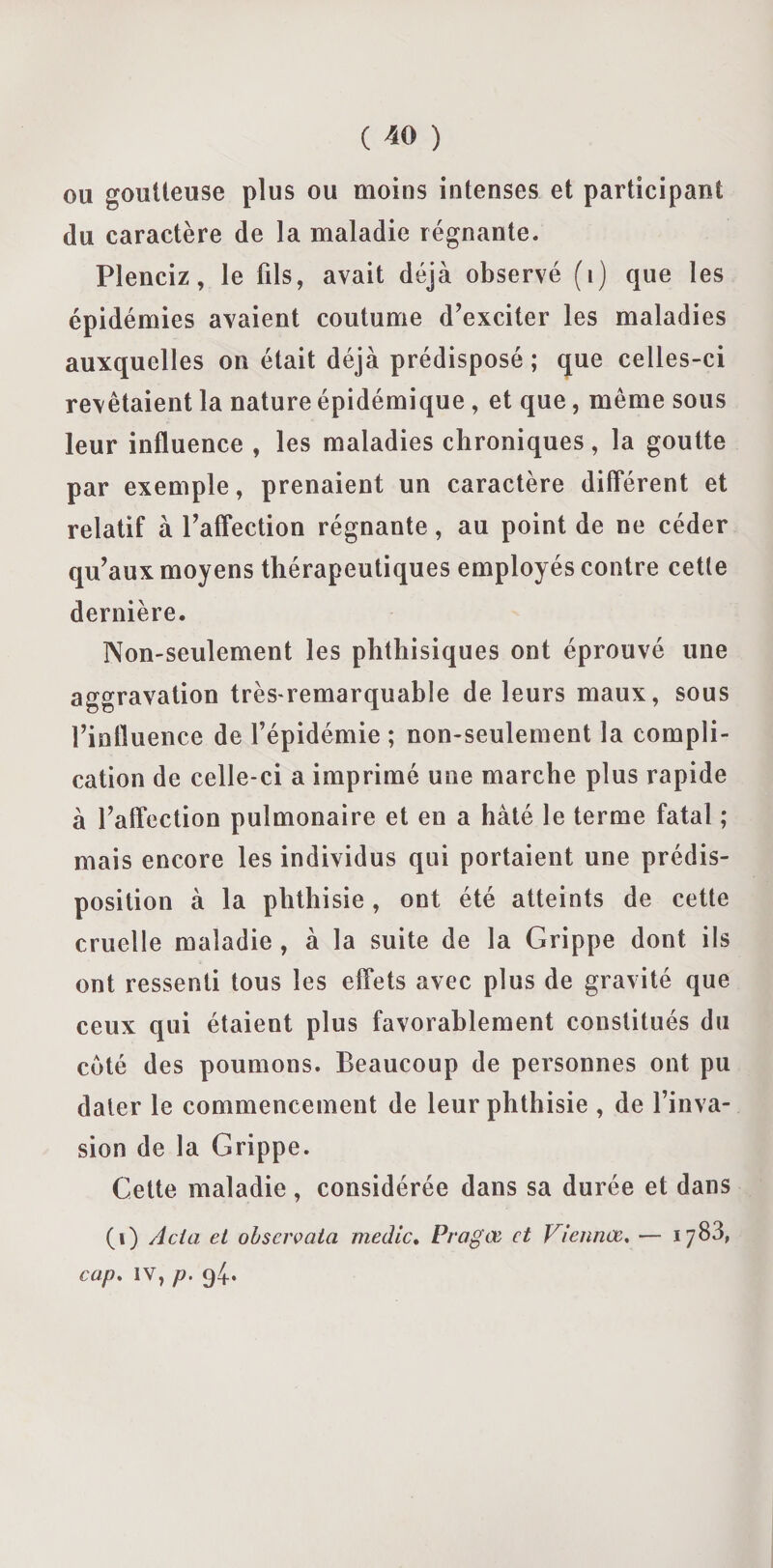 ou goutteuse plus ou moins intenses et participant du caractère de la maladie régnante. Plenciz, le fils, avait déjà observé (i) que les épidémies avaient coutume d’exciter les maladies auxquelles on était déjà prédisposé ; que celles-ci revêtaient la nature épidémique , et que, même sous leur influence , les maladies chroniques, la goutte par exemple, prenaient un caractère différent et relatif à l’affection régnante, au point de ne céder qu’aux moyens thérapeutiques employés contre cette dernière. Non-seulement les phthisiques ont éprouvé une aggravation très-remarquable de leurs maux, sous l’influence de l’épidémie ; non-seulement la compli¬ cation de celle-ci a imprimé une marche plus rapide à l’affection pulmonaire et en a hâté le terme fatal ; mais encore les individus qui portaient une prédis¬ position à la phthisie, ont été atteints de cette cruelle maladie , à la suite de la Grippe dont ils ont ressenti tous les effets avec plus de gravité que ceux qui étaient plus favorablement constitués du coté des poumons. Beaucoup de personnes ont pu dater le commencement de leur phthisie , de l’inva¬ sion de la Grippe. Cette maladie, considérée dans sa durée et dans (1) Acia et obscrvata medic. Pragœ et Viennce. — 1783, cap. IV, p.