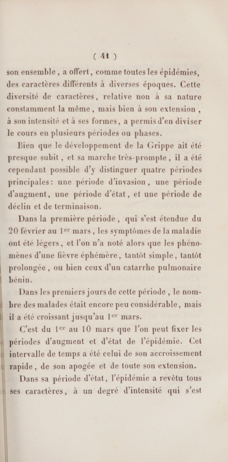 son ensemble , a offert, comme toutes les épidémies, des caractères différents à diverses époques. Cette diversité de caractères, relative non à sa nature constamment la même, mais bien à son extension , à son intensité et à ses formes, a permis d’en diviser le cours en plusieurs périodes ou phases. Bien que le développement de la Grippe ait été presque subit , et sa marche très-prompte, il a été cependant possible d’y distinguer quatre périodes principales: une période d’invasion, une période d’augment, une période d’état, et une période de déclin et de terminaison. Dans la première période , qui s’est étendue du 20 février au 1er mars, les symptômes de la maladie ont été légers, et l’on n’a noté alors que les phéno¬ mènes d’une fièvre éphémère, tantôt simple, tantôt prolongée, ou bien ceux d’un catarrhe pulmonaire bénin. 1 )ans les premiers jours de cette période , le nom¬ bre des malades était encore peu considérable, mais il a été croissant jusqu’au 1er mars. C’est du 1er au 10 mars que l’on peut fixer les périodes d’augment et d’état de l’épidémie. Cet intervalle de temps a été celui de son accroissement rapide, de son apogée et de toute son extension. Dans sa période d’état, l’épidémie a revêtu tous ses caractères, à un degré d’intensité qui s’est