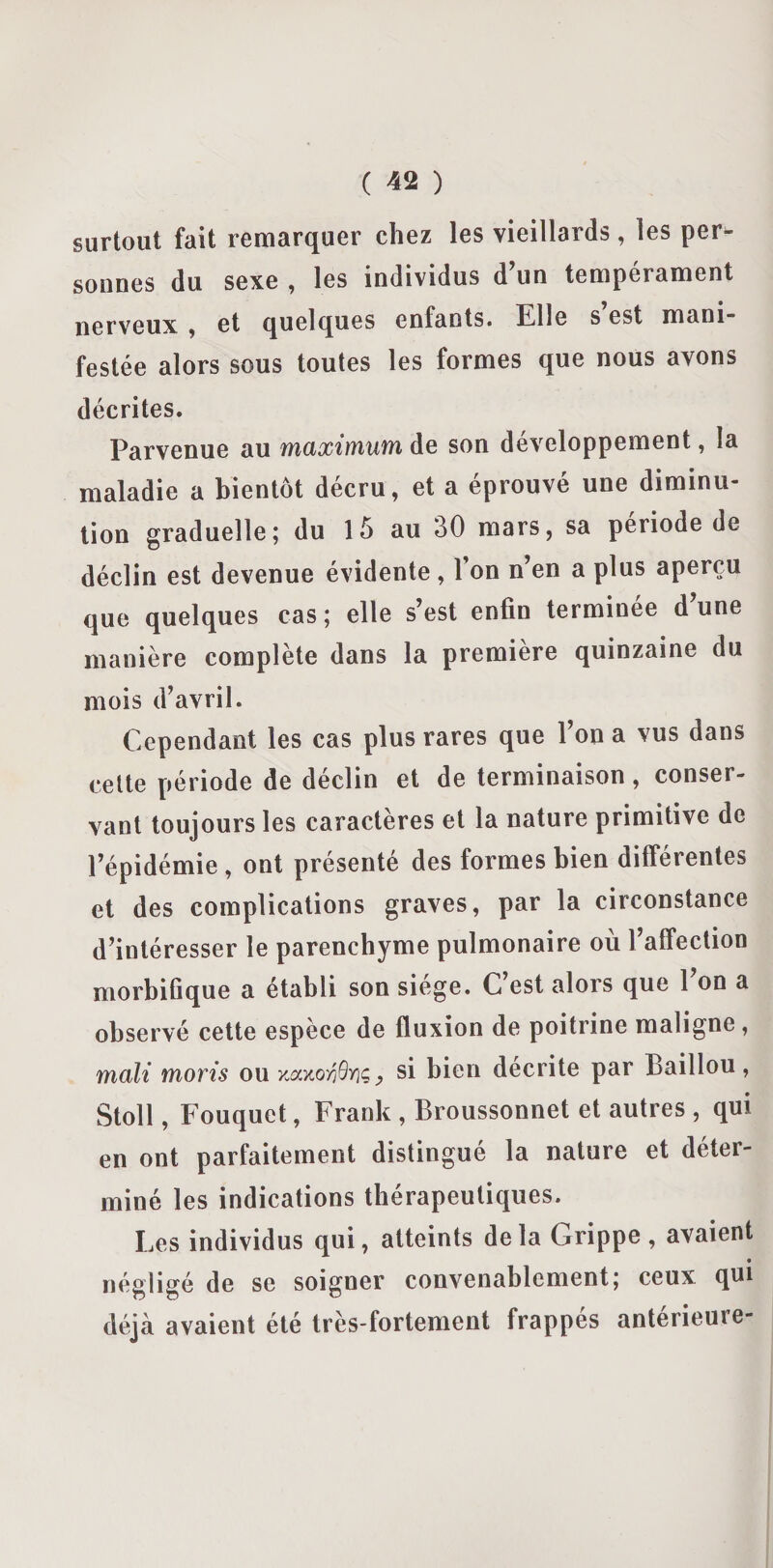 surtout fait remarquer chez les vieillards , les per¬ sonnes du sexe , les individus d’un tempérament nerveux , et quelques enfants. Elle s est mani¬ festée alors sous toutes les formes que nous avons décrites. Parvenue au maximum de son développement, la maladie a bientôt décru, et a éprouvé une diminu¬ tion graduelle; du 15 au 30 mars, sa période de déclin est devenue évidente , 1 on n’en a plus aperçu que quelques cas; elle s’est enfin terminée d’une manière complète dans la première quinzaine du mois d’avril. Cependant les cas plus rares que l’on a vus dans cette période de déclin et de terminaison, conser¬ vant toujours les caractères et la nature primitive de l’épidémie , ont présenté des formes bien différentes et des complications graves, par la circonstance d’intéresser le parenchyme pulmonaire où l’affection morbifique a établi son siégé. C est alors que 1 on a observé cette espèce de fluxion de poitrine maligne , mali morts ou , si bien décrite par Baillou, Stoll, Fouquet, Frank , Broussonnet et autres , qui en ont parfaitement distingue la nature et déter¬ miné les indications thérapeutiques. Les individus qui, atteints delà Grippe, avaient négligé de se soigner convenablement; ceux qui déjà avaient été très-fortement frappés antérieure-