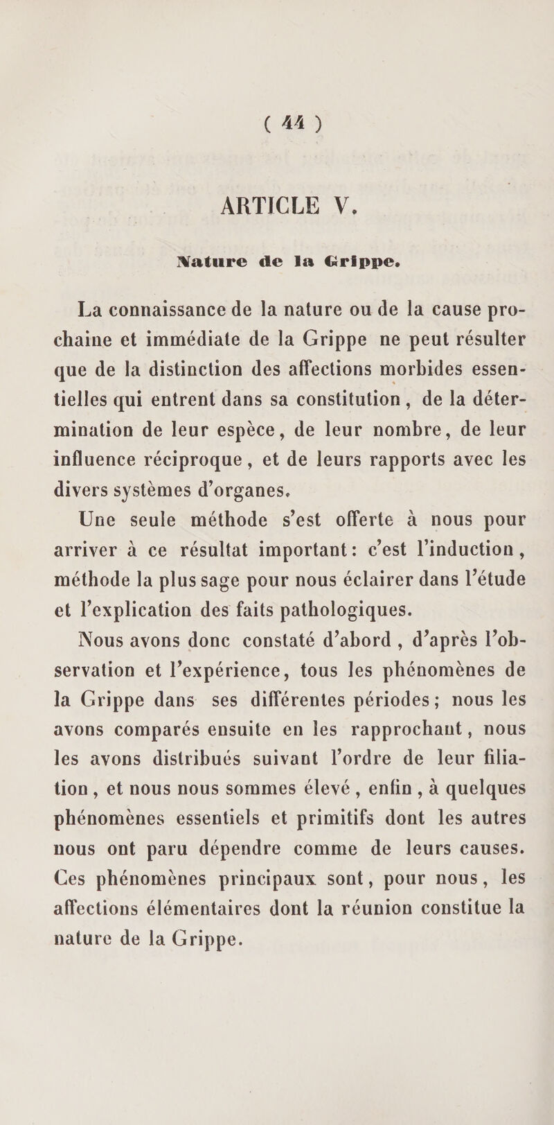 ARTICLE V. Nature de la Grippe* La connaissance de la nature ou de la cause pro¬ chaine et immédiate de la Grippe ne peut résulter que de la distinction des affections morbides essen¬ tielles qui entrent dans sa constitution , de la déter¬ mination de leur espèce, de leur nombre, de leur influence réciproque, et de leurs rapports avec les divers systèmes d’organes. Une seule méthode s’est offerte à nous pour arriver à ce résultat important : c’est l’induction, méthode la plus sage pour nous éclairer dans l’étude et l’explication des faits pathologiques. Nous avons donc constaté d’abord , d’après l’ob¬ servation et l’expérience, tous les phénomènes de la Grippe dans ses différentes périodes; nous les avons comparés ensuite en les rapprochant, nous les avons distribués suivant l’ordre de leur filia¬ tion , et nous nous sommes élevé , enfin , à quelques phénomènes essentiels et primitifs dont les autres nous ont paru dépendre comme de leurs causes. Ces phénomènes principaux sont, pour nous, les affections élémentaires dont la réunion constitue la nature de la Grippe.