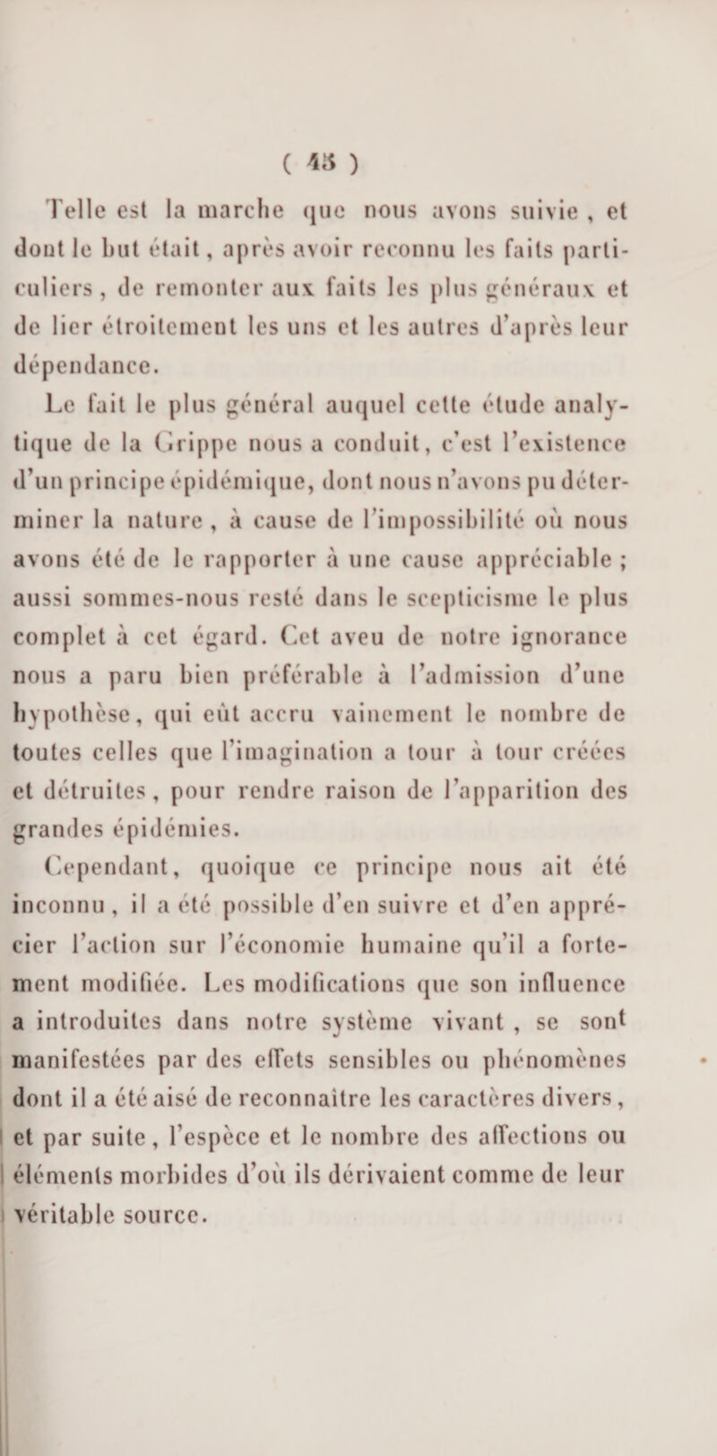 ( ™ ) Telle est la marche que nous avons suivie , et dont le but était, après avoir reconnu les faits parti¬ culiers, de remonter aux. faits les plus généraux et de lier étroitement les uns et les autres d’après leur dépendance. Le fait le plus général auquel celte élude analy¬ tique de la Grippe nous a conduit, c’est l’existence d’un principe épidémique, dont nous n’avons pu déter¬ miner la nature , à cause de l’impossibilité où nous avons été de le rapporter à une cause appréciable ; aussi sommes-nous resté dans le scepticisme le plus complet à cet égard. Cet aveu de notre ignorance nous a paru bien préférable à l’admission d’une hypothèse, qui eût accru vainement le nombre de toutes celles que l’imagination a tour à tour créées et détruites, pour rendre raison de l’apparition des grandes épidémies. Cependant, quoique ce principe nous ait été inconnu, il a été possible d’en suivre et d’en appré¬ cier l’action sur l’économie humaine qu’il a forte¬ ment modifiée. Les modifications que son influence a introduites dans notre système vivant , se sont manifestées par des effets sensibles ou phénomènes dont il a été aisé de reconnaître les caractères divers, et par suite, l’espèce et le nombre des affections ou I éléments morbides d’où ils dérivaient comme de leur véritable source.