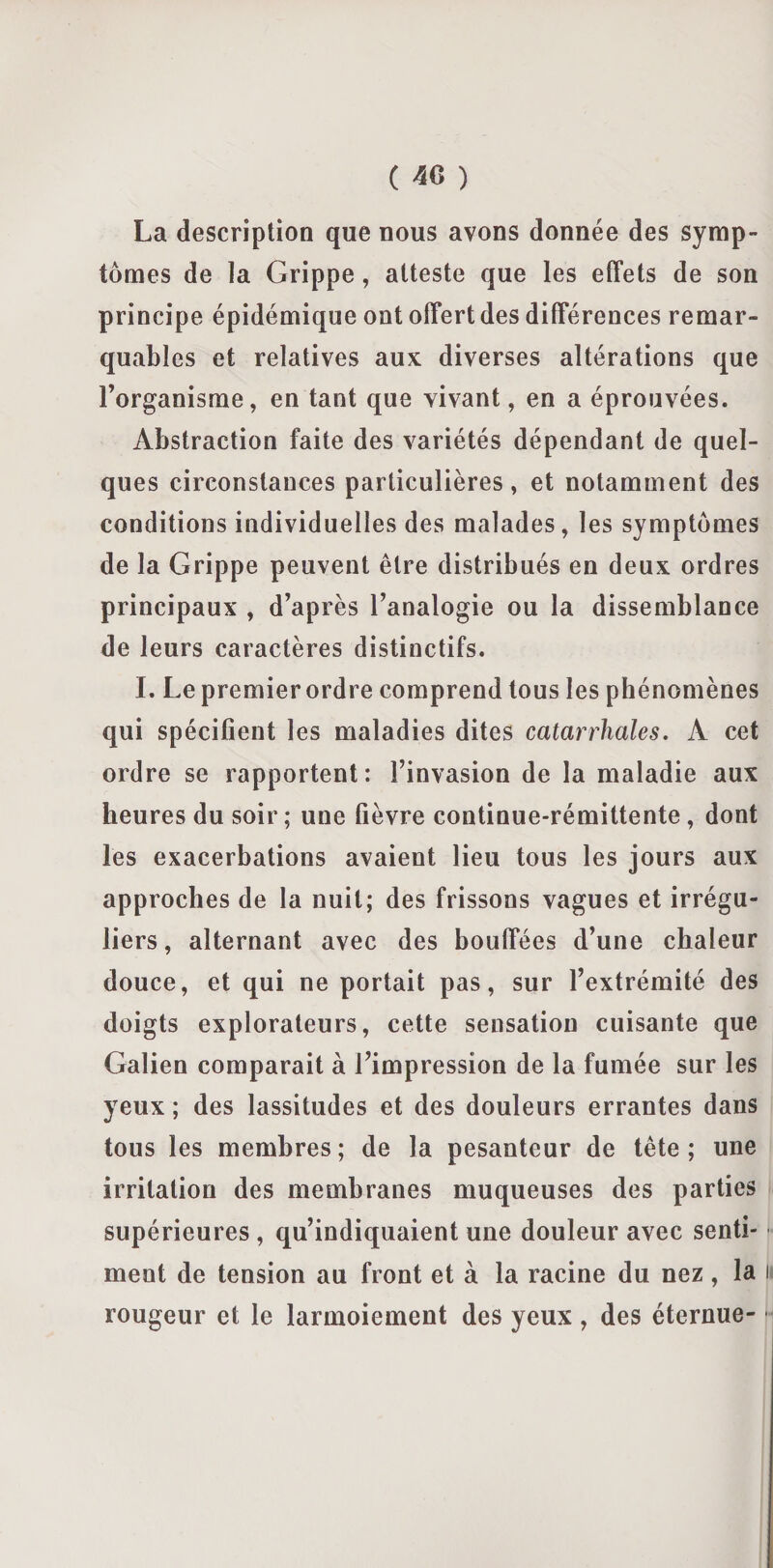 ( 40 ) La description que nous avons donnée des symp¬ tômes de la Grippe, atteste que les effets de son principe épidémique ont offert des différences remar¬ quables et relatives aux diverses altérations que l’organisme, en tant que vivant, en a éprouvées. Abstraction faite des variétés dépendant de quel¬ ques circonstances particulières , et notamment des conditions individuelles des malades, les symptômes de la Grippe peuvent être distribués en deux ordres principaux , d’après l’analogie ou la dissemblance de leurs caractères distinctifs. I. Le premier ordre comprend tous les phénomènes qui spécifient les maladies dites catarrhales. À cet ordre se rapportent : l’invasion de la maladie aux heures du soir ; une fièvre continue-rémittente, dont les exacerbations avaient lieu tous les jours aux approches de la nuit; des frissons vagues et irrégu¬ liers, alternant avec des bouffées d’une chaleur douce, et qui ne portait pas, sur l’extrémité des doigts explorateurs, cette sensation cuisante que Galien comparait à l’impression de la fumée sur les yeux ; des lassitudes et des douleurs errantes dans tous les membres; de la pesanteur de tête; une irritation des membranes muqueuses des parties supérieures , qu’indiquaient une douleur avec senti¬ ment de tension au front et à la racine du nez, la i rougeur et le larmoiement des yeux , des éternue- -i