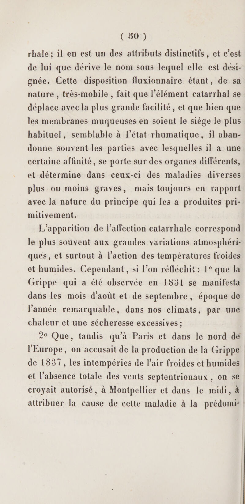 rhaïe; il en est un des attributs distinctifs, et c’est de lui que dérive le nom sous lequel elle est dési¬ gnée. Cette disposition fluxionnaire étant, de sa nature, très-mobile , fait que l’élément catarrhal se déplace avec la plus grande facilité , et que bien que les membranes muqueuses en soient le siège le plus habituel, semblable à l’état rhumatique, il aban¬ donne souvent les parties avec lesquelles il a une certaine affinité, se porte sur des organes différents, et détermine dans ceux-ci des maladies diverses plus ou moins graves, mais toujours en rapport avec la nature du principe qui les a produites pri¬ mitivement. L’apparition de l’atfection catarrhale correspond le plus souvent aux grandes variations atmosphéri¬ ques, et surtout à l’action des températures froides et humides. Cependant, si Ton réfléchit: 1° que la Grippe qui a été observée en 1831 se manifesta dans les mois d’août et de septembre , époque de l’année remarquable, dans nos climats, par une chaleur et une sécheresse excessives; 2° Que, tandis qu’à Paris et dans le nord de l’Europe, on accusait de la production de la Grippe de 1837 , les intempéries de l’air froides et humides et l’absence totale des vents septentrionaux , on se croyait autorisé, à Montpellier et dans le midi, à attribuer la cause de celte maladie à la prédomi-