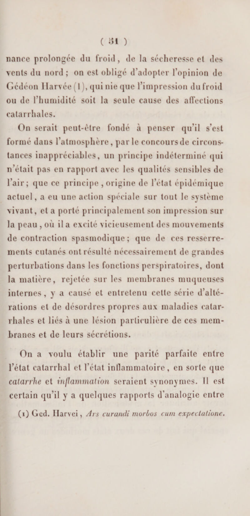 nance prolongée du froid, de la sécheresse et des vents du nord ; on est obligé d’adopter l’opinion de Gédéon 1 larvée ( 1 ), qui nie que l’impression du froid ou de l’humidité soit la seule cause des affections catarrhales. On serait peut-être fondé à penser qu’il s’est formé dans l’atmosphère, parle concours de circons¬ tances inappréciables, un principe indéterminé qui n’était pas en rapport avec les qualités sensibles de l’air ; que ce principe , origine de l’état épidémique actuel, a eu une action spéciale sur tout le système vivant, et a porté principalement son impression sur la peau , où il a excité vicieusement des mouvements de contraction spasmodique; que de ces resserre¬ ments cutanés ont résulté nécessairement de grandes perturbations dans les fonctions perspiratoires, dont la matière, rejetée sur les membranes muqueuses internes, y a causé et entretenu cette série d’alté¬ rations et de désordres propres aux maladies catar¬ rhales et liés à une lésion particulière de ces mem¬ branes et de leurs sécrétions. On a voulu établir une parité parfaite entre l’état catarrhal et l’état inflammatoire, en sorte que catarrhe et inflammation seraient synonymes. Il est certain qu’il y a quelques rapports d’analogie entre (i) Ged. Ilarvei, Ars curandi murbus cum expeclaliune.