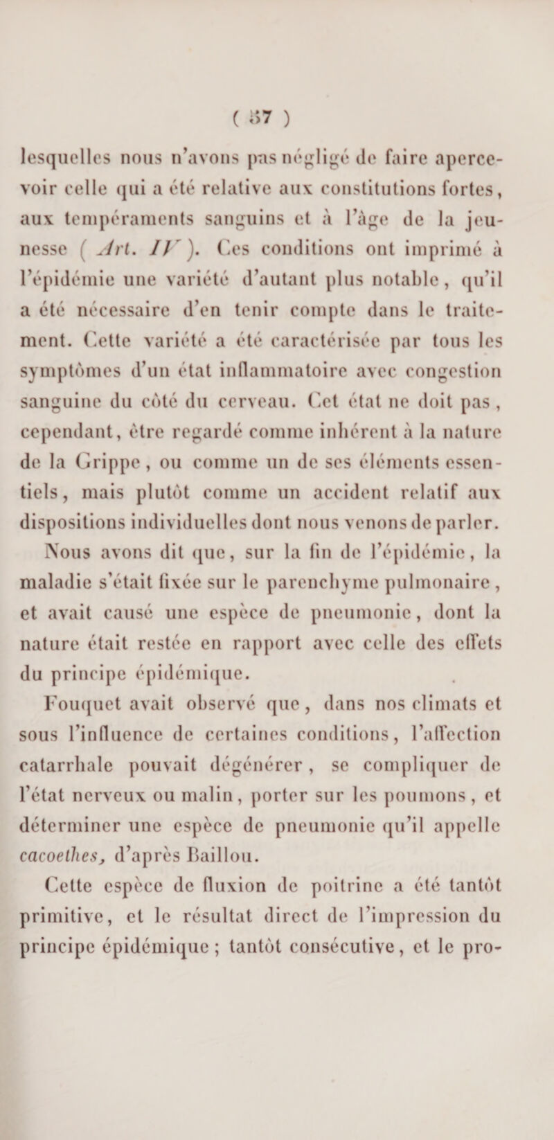 ( i*&gt;7 ) lesquelles nous n’avons pas négligé de faire aperce¬ voir celle qui a été relative aux constitutions fortes, aux tempéraments sanguins et à l’Age de la jeu¬ nesse ( Art. IJ ' ). Ces conditions ont imprimé à l’épidémie une variété d’autant plus notable, qu’il a été nécessaire d’en tenir compte dans le traite¬ ment. Cette variété a été caractérisée par tous les symptômes d’un état inflammatoire avec congestion sanguine du coté du cerveau. Cet état ne doit pas, cependant, être regardé comme inhérent à la nature de la Grippe, ou comme un de ses éléments essen¬ tiels, mais plutôt comme un accident relatif aux dispositions individuelles dont nous venons de parler. Nous avons dit (pie, sur la fin de l’épidémie, la maladie s’était fixée sur le parenchyme pulmonaire , et avait causé une espèce de pneumonie, dont la nature était restée en rapport avec celle des ctlets du principe épidémique. Fouquet avait observé que, dans nos climats et sous rinlluence de certaines conditions, l'affection catarrhale pouvait dégénérer , se compliquer de l’état nerveux ou malin, porter sur les poumons, et déterminer une espèce de pneumonie qu’il appelle cacoelheSj d’après Haillon. Cette espèce de fluxion de poitrine a été tantôt primitive, et le résultat direct de l’impression du principe épidémique; tantôt consécutive, et le pro-