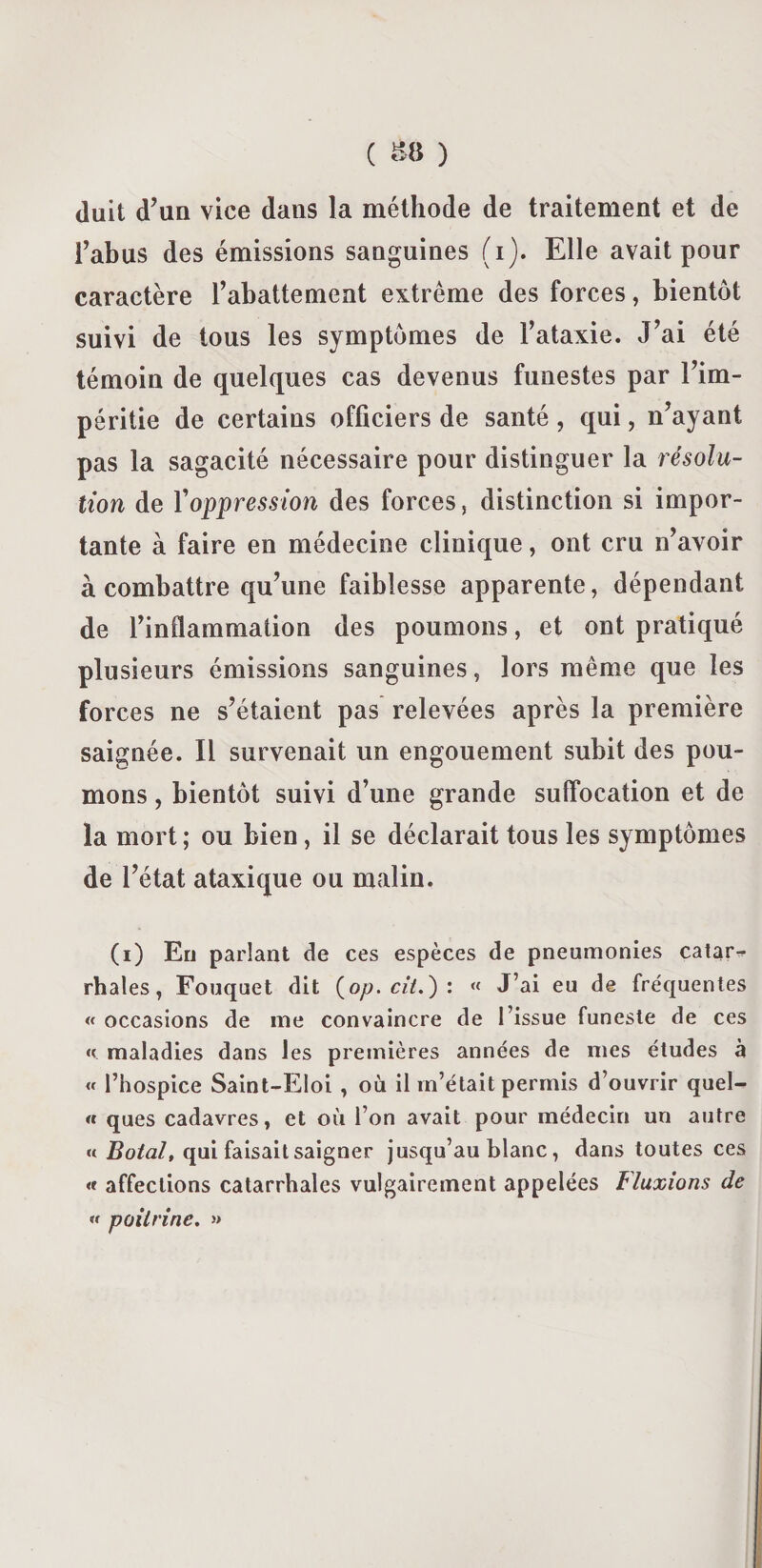 duit d’un vice dans la méthode de traitement et de l’abus des émissions sanguines (i). Elle avait pour caractère l’abattement extrême des forces, bientôt suivi de tous les symptômes de l’ataxie. J’ai été témoin de quelques cas devenus funestes par l’im¬ péritie de certains officiers de santé, qui, n’ayant pas la sagacité nécessaire pour distinguer la résolu¬ tion de Y oppression des forces, distinction si impor¬ tante à faire en médecine clinique, ont cru n’avoir à combattre qu’une faiblesse apparente, dépendant de l’inflammation des poumons, et ont pratiqué plusieurs émissions sanguines, lors même que les forces ne s’étaient pas relevées après la première saignée. Il survenait un engouement subit des pou¬ mons , bientôt suivi d’une grande suffocation et de la mort; ou bien, il se déclarait tous les symptômes de l’état ataxique ou malin. (i) En parlant de ces espèces de pneumonies catar^ rhales, Fouquet dit (op. cil.) : « J’ai eu de fréquentes « occasions de ine convaincre de l’issue funeste de ces maladies dans les premières années de mes études à « l’hospice Saint-Eloi , où il m’était permis d’ouvrir quel- « ques cadavres, et où l’on avait pour médecin un autre « Botal, qui faisait saigner jusqu’au blanc, dans toutes ces « affections catarrhales vulgairement appelées Iluxions de « poitrine. »