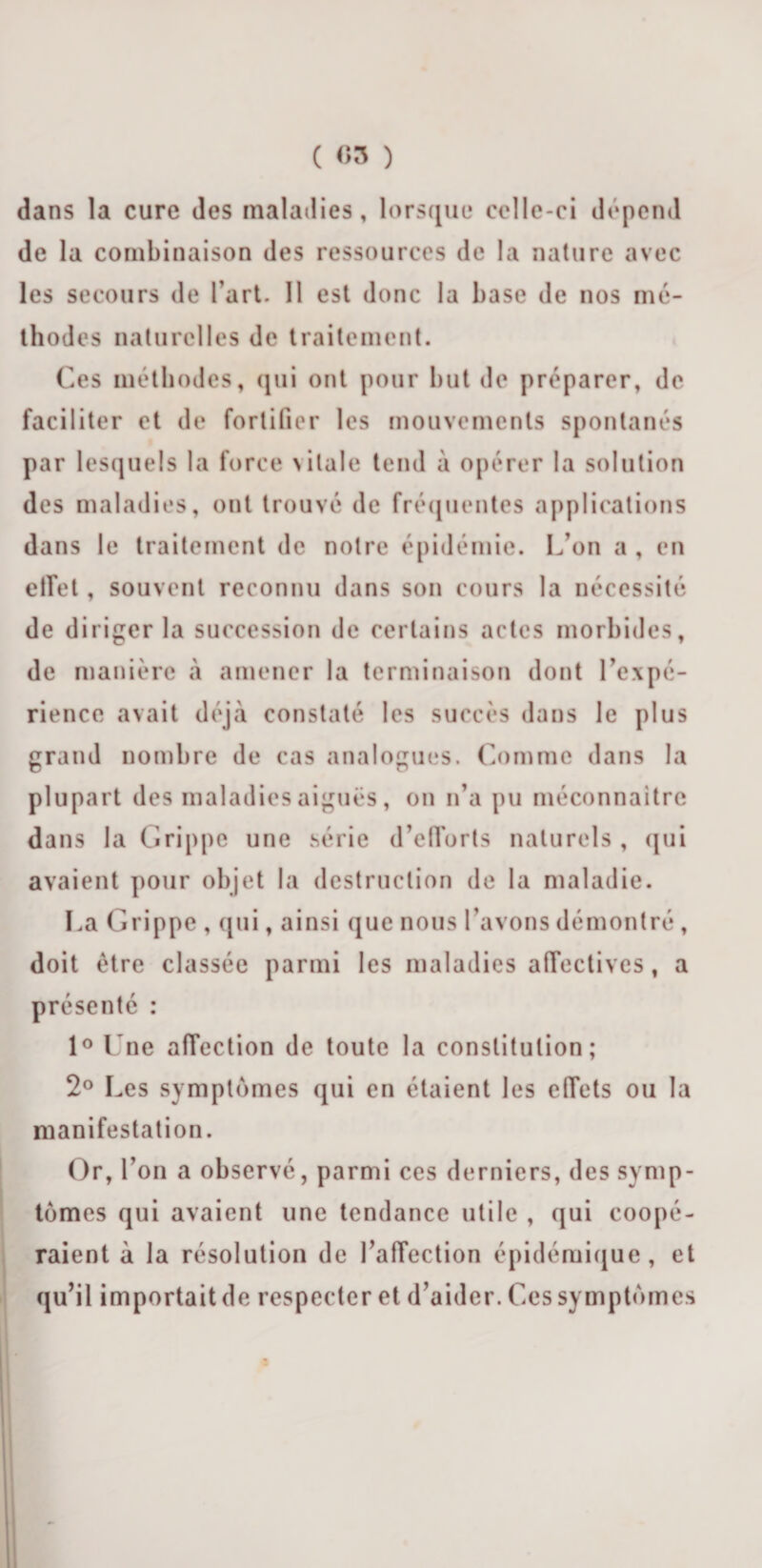 dans la cure des maladies, lorsque celle-ci dépend de la combinaison des ressources de la nature avec les secours de l’art. 11 est donc la base de nos mé¬ thodes naturelles de traitement. Ces méthodes, qui ont pour but de préparer, de faciliter et de fortifier les mouvements spontanés par lesquels la force vitale tend à opérer la solution des maladies, ont trouvé de fréquentes applications dans le traitement de notre épidémie. L’on a , en effet, souvent reconnu dans son cours la nécessité de diriger la succession de certains actes morbides, de manière à amener la terminaison dont l’expé¬ rience avait déjà constaté les succès dans le plus grand nombre de cas analogues. Comme dans la plupart des maladies aiguës, on n’a pu méconnaître dans la Grippe une série d’efforts naturels , qui avaient pour objet la destruction de la maladie. La Grippe , qui, ainsi que nous l’avons démontré , doit être classée parmi les maladies affectives, a présenté : 1° Une affection de toute la constitution; 2° Les symptômes qui en étaient les effets ou la manifestation. Or, l’on a observé, parmi ces derniers, des symp¬ tômes qui avaient une tendance utile , qui coopé¬ raient à la résolution de l’affection épidémique, et qu’il importait de respecter et d’aider. Ces symptômes