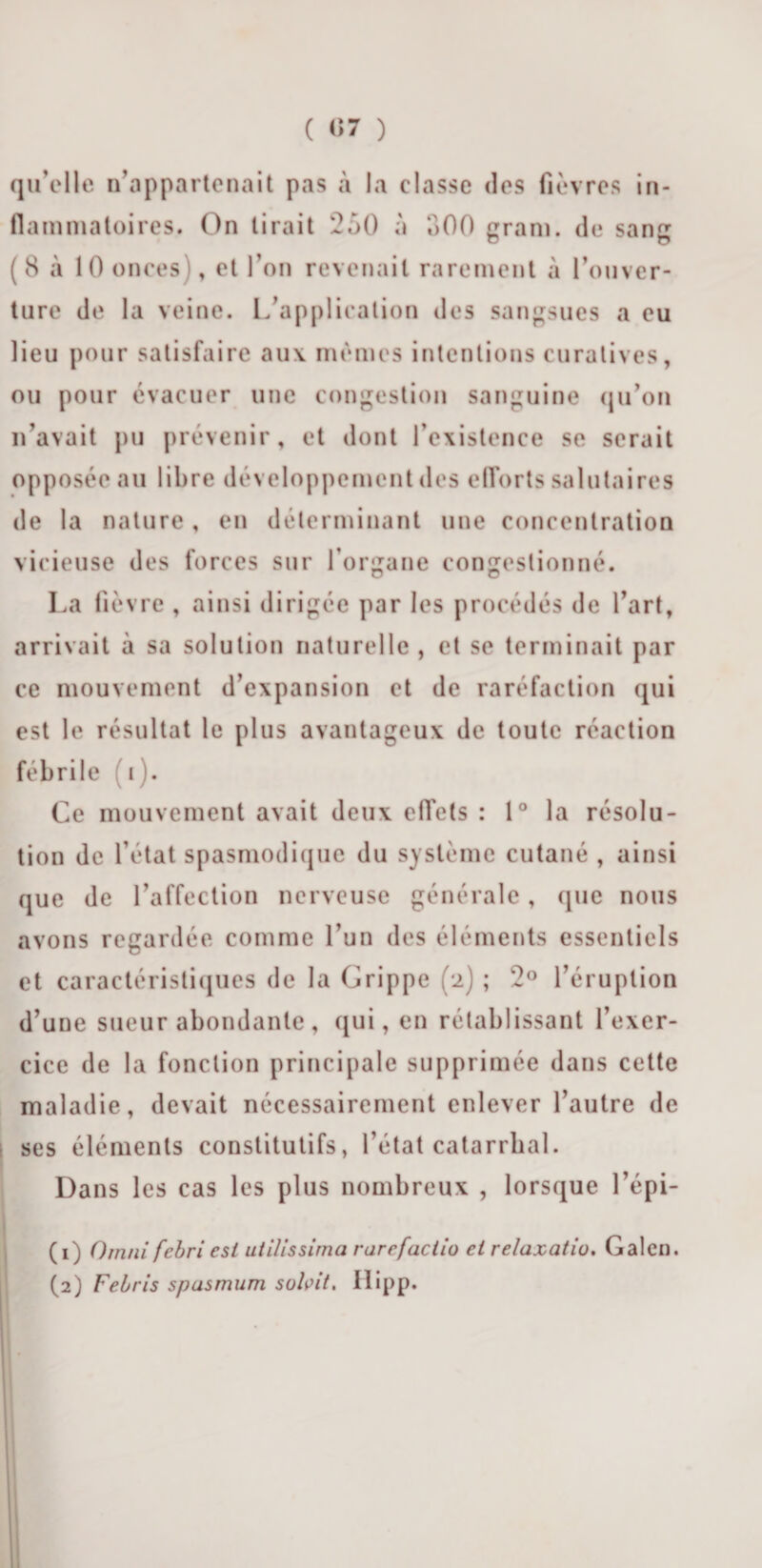 ( &lt;&gt;7 ) qu'elle n’appartenait pas à la classe des fièvres in¬ flammatoires. On tirait 250 à 500 gram. de sang (8 à 10 onces), et l’on revenait rarement à l’ouver¬ ture de la veine. L’application des sangsues a eu lieu pour satisfaire aux mêmes intentions curatives, ou pour évacuer une congestion sanguine qu’on n’avait pu prévenir, et dont l’existence se serait opposée au libre développement des efforts salutaires de la nature, en déterminant une concentration vicieuse des forces sur l’organe congestionné. La fièvre , ainsi dirigée par les procédés de l’art, arrivait à sa solution naturelle, et se terminait par ce mouvement d’expansion et de raréfaction qui est le résultat le plus avantageux de toute réaction fébrile i). Ce mouvement avait deux effets : 1° la résolu¬ tion de l’état spasmodique du système cutané , ainsi que de l’affection nerveuse générale, que nous avons regardée comme l’un des éléments essentiels et caractéristiques de la Grippe (2) ; 2° l’éruption d’une sueur abondante, qui, en rétablissant l’exer¬ cice de la fonction principale supprimée dans cette maladie, devait nécessairement enlever l’autre de ses éléments constitutifs, l’état catarrhal. Dans les cas les plus nombreux , lorsque l’épi- ( 1) Omni febri est utilissirna rarefaciio et relaxatio. Galen. (2) Febris spasmum subit. Hipp.