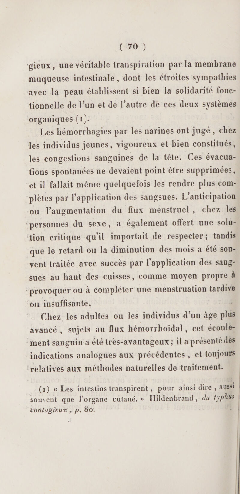 gieux, une véritable transpiration par la membrane muqueuse intestinale, dont les étroites sympathies avec la peau établissent si bien la solidarité fonc¬ tionnelle de Y un et de l’autre de ces deux systèmes organiques (t). Les hémorrhagies par les narines ont jugé , chez les individus jeunes, vigoureux et bien constitués, les congestions sanguines de la tête. Ces évacua¬ tions spontanées ne devaient point être supprimées, et il fallait même quelquefois les rendre plus com¬ plètes par l’application des sangsues. L’anticipation ou l’augmentation du flux menstruel , chez les personnes du sexe, a également offert une solu¬ tion critique qu’il importait de respecter; tandis que le retard ou la diminution des mois a été sou¬ vent traitée avec succès par l’application des sang¬ sues au haut des cuisses, comme moyen propre à provoquer ou à compléter une menstruation tardive ou insuffisante. Chez les adultes ou les individus d’un âge plus avancé , sujets au flux hémorrhoïdal, cet écoule¬ ment sanguin a été très-avantageux ; il a présenté des indications analogues aux précédentes , et toujours relatives aux méthodes naturelles de traitement. (i) « Les intestins transpirent, pour ainsi dire , aussi souvent que forgane cutané.» Hildenhrand, du typhus contagieux r p, 8ov .