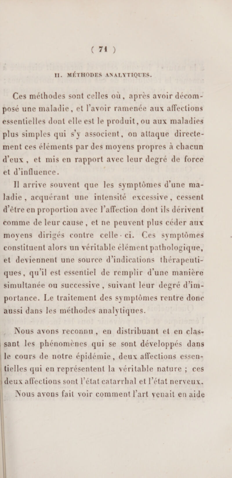 H. MÉTHODES ANALYTIQUES. Ces méthodes sont celles où, après avoir décom¬ posé une maladie, et l'avoir ramenée aux affections essentielles dont elle est le produit, ou aux maladies plus simples qui s’y associent, on attaque directe¬ ment ces éléments par des moyens propres «à chacun d’eux , et mis en rapport avec leur degré de force et d’influence. Il arrive souvent que les symptômes d’une ma¬ ladie , acquérant une intensité excessive, cessent d’être en proportion avec l’affection dont ils dérivent comme de leur cause , et ne peuvent plus céder aux moyens dirigés contre celle-ci. Ces symptômes constituent alors un véritable élément pathologique, et deviennent une source d’indications thérapeuti¬ ques, qu'il est essentiel de remplir d’une manière simultanée ou successive, suivant leur degré d’im¬ portance. Le traitement des symptômes rentre donc aussi dans les méthodes analytiques. Nous avons reconnu , en distribuant et en clas¬ sant les phénomènes qui se sont développés dans le cours de notre épidémie, deux affections essen¬ tielles qui en représentent la véritable nature ; ces a deux affections sont l’état catarrhal et l’état nerveux. Nous avons fait voir comment 1 art venait en aide