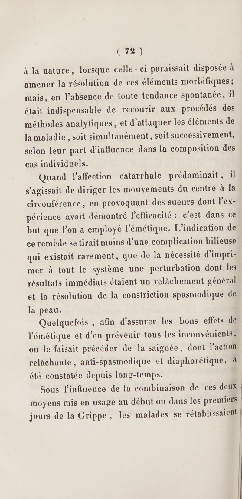 à la nature , lorsque celle - ci paraissait disposée à amener la résolution de ces éléments morbifiques ; mais, en l’absence de toute tendance spontanée, il était indispensable de recourir aux procédés des méthodes analytiques, et d attaquer les éléments de la maladie , soit simultanément, soit successivement, selon leur part d’influence dans la composition des cas individuels. Quand l’affection catarrhale prédominait, il s’agissait de diriger les mouvements du centre à la circonférence, en provoquant des sueurs dont 1 ex¬ périence avait démontré l’efficacité : c’est dans ce but que l’on a employé l’émétique. L’indication de ce remède se tirait moins d’une complication bilieuse qui existait rarement, que de la nécessité d’impri¬ mer à tout le système une perturbation dont les résultats immédiats étaient un relâchement général et la résolution de la conslriction spasmodique de la peau. Quelquefois , afin d’assurer les bons effets de l’émétique et d’en prévenir tous les inconvénients, on le faisait précéder de la saignée, dont l’action relâchante, anti-spasmodique et diaphorétique, a été constatée depuis long-temps. Sous l’infiuence de la combinaison de ces deux moyens mis en usage au début ou dans les premiers jours de la Grippe , les malades se rétablissaient i