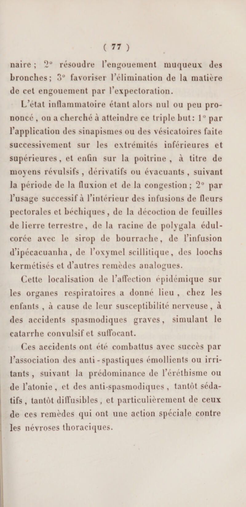 naire ; 2° résoudre l’engouement muqueux des bronches; 3° favoriser l’élimination de la matière de cet engouement par l’expectoration. L’état inflammatoire étant alors nul ou peu pro¬ noncé, on a cherché à atteindre ce triple but: l°par l’application des sinapismes ou des vésicatoires faite successivement sur les extrémités inférieures et supérieures , et enfin sur la poitrine , à titre de moyens révulsifs , dérivatifs ou évacuants, suivant la période de la fluxion et de la congestion ; 2° par l’usage successif à l’intérieur des infusions de (leurs pectorales et béchiques, de la décoction de feuilles de lierre terrestre, de la racine de polygala édul¬ corée avec le sirop de bourrache, de l’infusion d’ipécacuanha, de l’oxymel scillitique, des loochs kermétisés et d’autres remèdes analogues. Cette localisation de l’affection épidémique sur les organes respiratoires a donné lieu , chez les enfants , à cause de leur susceptibilité nerveuse, à des accidents spasmodiques graves, simulant le catarrhe convulsif et suffocant. Ces accidents ont été combattus avec succès par l’association des anti - spastiques émollients ou irri¬ tants , suivant la prédominance de l’éréthisme ou de l’atonie , et des anti-spasmodiques , tantôt séda¬ tifs , tantôt diffusibles , et particulièrement de ceux de ces remèdes qui ont une action spéciale contre les névroses thoraciques.