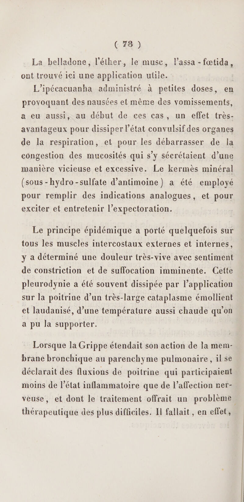 La belladone, l'éther , le musc, l’assa - fœtida, ont trouvé ici une application utile. L’ipécacuanha administré à petites doses, en provoquant des nausées et même des vomissements, a eu aussi, au début de ces cas, un effet très- avantageux pour dissiper l’état convulsif des organes de la respiration, et pour les débarrasser de la congestion des mucosités qui s’y sécrétaient d’une manière vicieuse et excessive. Le kermès minéral (sous -hydro-sulfate d’antimoine ) a été employé pour remplir des indications analogues, et pour exciter et entretenir l’expectoration. Le principe épidémique a porté quelquefois sur tous les muscles intercostaux externes et internes, y a déterminé une douleur très-vive avec sentiment de constriction et de suffocation imminente. Cette pleurodynie a été souvent dissipée par l’application sur la poitrine d’un très-large cataplasme émollient et laudanisé, d’une température aussi chaude qu’on a pu la supporter. Lorsque la Grippe étendait son action de la mem¬ brane bronchique au parenchyme pulmonaire, il se déclarait des fluxions de poitrine qui participaient moins de l’état inflammatoire que de l’affection ner¬ veuse, et dont le traitement offrait un problème thérapeutique des plus difficiles. 11 fallait, eu effet,