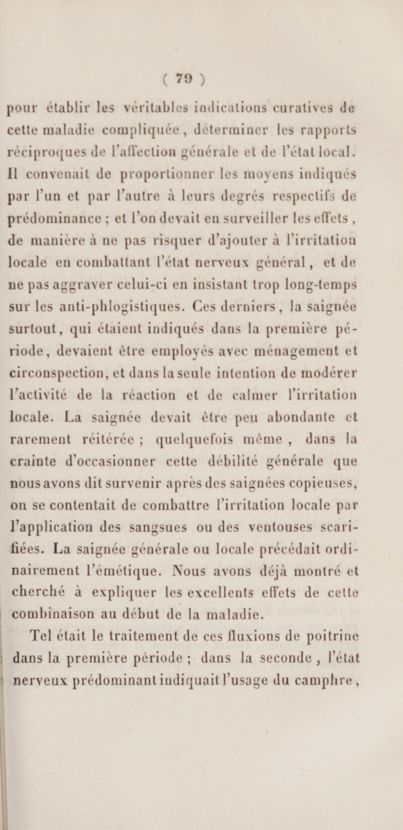 ( 70 ) pour établir les véritables indications curatives de cette maladie compliquée, déterminer les rapports réciproques de l’alleclion générale et de l’état local. Il convenait de proportionner les moyens indiqués par fun et par l’autre à leurs degrés respectifs de prédominance ; et l’on devait en surveiller les effets , de manière à ne pas risquer d’ajouter à l’irritation locale en combattant l’état nerveux général, et de ne pas aggraver celui-ci en insistant trop long-temps sur les anti-phlogistiques. Ces derniers, la saignée surtout, qui étaient indiqués dans la première pé¬ riode, devaient être employés avec ménagement et circonspection, et dans la seule intention de modérer l’activité de la réaction et de calmer l’irritation locale. La saignée devait être peu abondante et rarement réitérée ; quelquefois même , dans la crainte d’occasionner cette débilité générale que nous avons dit survenir après des saignées copieuses, on se contentait de combattre l’irritation locale par l’application des sangsues ou des ventouses scari¬ fiées. La saignée générale ou locale précédait ordi¬ nairement l’émétique. Nous avons déjà montré et cherché à expliquer les excellents effets de cette I combinaison au début de la maladie. Tel était le traitement de ces fluxions de poitrine dans la première période ; dans la seconde , l’état nerveux prédominant indiquait l’usage du camphre,