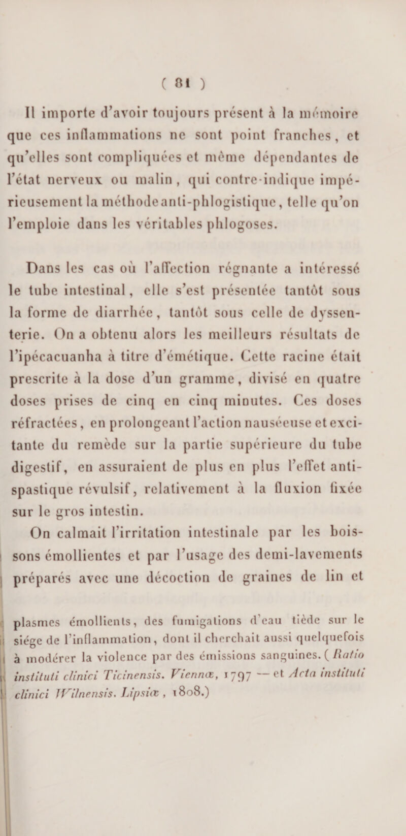 Il importe d’avoir toujours présent à la mémoire que ces inflammations ne sont point franches, et qu’elles sont compliquées et même dépendantes de l’état nerveux ou malin, qui contre-indique impé¬ rieusement la méthodeanli-plilogistiquc, telle qu’on l’emploie dans les véritables phlogoses. Dans les cas où l’afTection régnante a intéressé le tube intestinal, elle s’est présentée tantôt sous la forme de diarrhée, tantôt sous celle de dvssen- terie. On a obtenu alors les meilleurs résultats de l’ipécacuanha à titre d’émétique. Cette racine était prescrite k la dose d’un gramme, divisé en quatre doses prises de cinq en cinq minutes. Ces doses réfractées, en prolongeant l’action nauséeuse et exci¬ tante du remède sur la partie supérieure du tube digestif, en assuraient de plus en plus reflet anti- spastique révulsif, relativement à la fluxion lixée sur le gros intestin. On calmait l’irritation intestinale par les bois- I sons émollientes et par l’usage des demi-lavements préparés avec une décoction de graines de lin et 6 plasmes émollients, des fumigations d’eau tiède sur le il siège de l’inflammation, dont il cherchait aussi quelquefois i à modérer la violence par des émissions sanguines. ( Ratio \ instituli clinici Ticinensis. Vicnnœ, 1797 —et Art a instituli • clinici ff ^i/ncnsis. LipsUB , 1808.)