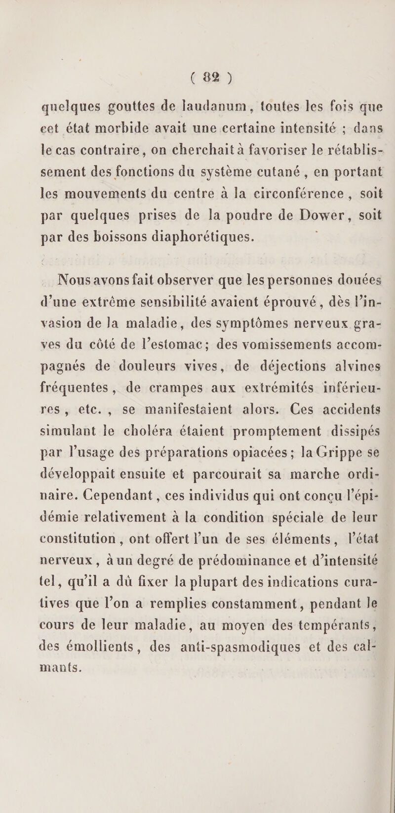 ( ($2 ) quelques gouttes de laudanum, toutes les fois que eet état morbide avait une certaine intensité ; dans le cas contraire, on cherchait à favoriser le rétablis¬ sement des fonctions du système cutané , en portant les mouvements du centre à la circonférence , soit par quelques prises de la poudre de Dower, soit par des boissons diaphoniques. Nous avons fait observer que les personnes douées d’une extrême sensibilité avaient éprouvé, dès l’in¬ vasion de la maladie, des symptômes nerveux gra¬ ves du côté de l’estomac; des vomissements accom¬ pagnés de douleurs vives, de déjections alvines fréquentes, de crampes aux extrémités inférieu¬ res , etc. , se manifestaient alors. Ces accidents simulant le choléra étaient promptement dissipés par l’usage des préparations opiacées; la Grippe se développait ensuite et parcourait sa marche ordi¬ naire. Cependant, ces individus qui ont conçu l’épi¬ démie relativement à la condition spéciale de leur constitution, ont offert l’un de ses éléments, l’état nerveux, à un degré de prédominance et d’intensité tel, qu’il a dû fixer la plupart des indications cura¬ tives que l’on a remplies constamment, pendant le cours de leur maladie, au moyen des tempérants, des émollients, des anti-spasmodiques et des cal¬ mants.