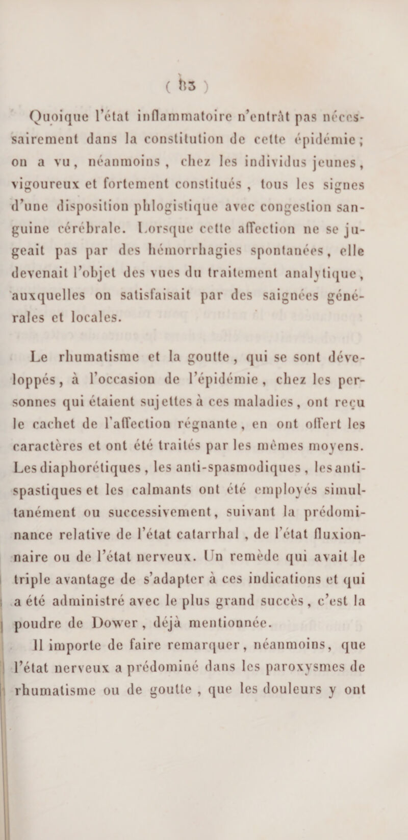 Quoique l’état inflammatoire n’entràt pas néces¬ sairement dans la constitution de cette épidémie; on a vu, néanmoins, chez les individus jeunes, vigoureux et fortement constitués , tous les signes d’une disposition phlogistique avec congestion san¬ guine cérébrale. Lorsque cette affection ne se ju¬ geait pas par des hémorrhagies spontanées, elle devenait l’objet des vues du traitement analytique, auxquelles on satisfaisait par des saignées géné¬ rales et locales. Le rhumatisme et la goutte , qui se sont déve¬ loppés, à l’occasion de l’épidémie, chez les per¬ sonnes qui étaient sujettes à ces maladies, ont reçu le cachet de raflection régnante , en ont offert les caractères et ont été traités par les mêmes moyens. Les diaphoniques, les anti-spasmodiques , lesanti- spastiques et les calmants ont été employés simul¬ tanément ou successivement, suivant la prédomi¬ nance relative de l’état catarrhal , de l’état fluxion- naire ou de l’état nerveux. Ln remède qui avait le triple avantage de s’adapter à ces indications et qui ; a été administré avec le plus grand succès, c’est la : poudre de Dower , déjà mentionnée. 11 importe de faire remarquer, néanmoins, que l’état nerveux a prédominé dans les paroxysmes de rhumatisme ou de goutte , que les douleurs y ont