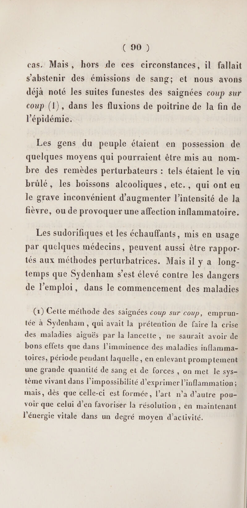 cas. Mais , hors de ces circonstances, il fallait s’abstenir des émissions de sang; et nous avons déjà noté les suites funestes des saignées coup sur coup (1), dans les fluxions de poitrine de la fin de l’épidémie. Les gens du peuple étaient en possession de quelques moyens qui pourraient être mis au nom¬ bre des remèdes perturbateurs : tels étaient le vin brûlé, les boissons alcooliques, etc., qui ont eu le grave inconvénient d’augmenter l’intensité de la fièvre, ou de provoquer une affection inflammatoire. Les sudorifiques et les échauffants, mis en usage par quelques médecins, peuvent aussi être rappor¬ tés aux méthodes perturbatrices. Mais il y a long¬ temps que Sydenham s’est élevé contre les dangers de l’emploi, dans le commencement des maladies (i) Celle méthode des saignées coup sur coup, emprun¬ tée à Sydenham, qui avait la prétention de faire la crise des maladies aiguës par la lancette , ne saurait avoir de bons effets que dans l’imminence des maladies inflamma¬ toires, période pendant laquelle , en enlevant promptement une grande quantité de sang et de forces , on met le sys¬ tème vivant dans l’impossibilité d’exprimer l’inflammation ; mais, dès que celle-ci est formée, l’art n’a d’autre pou¬ voir que celui d’en favoriser la résolution , en maintenant l’énergie vitale dans un degré moyen d'activité.