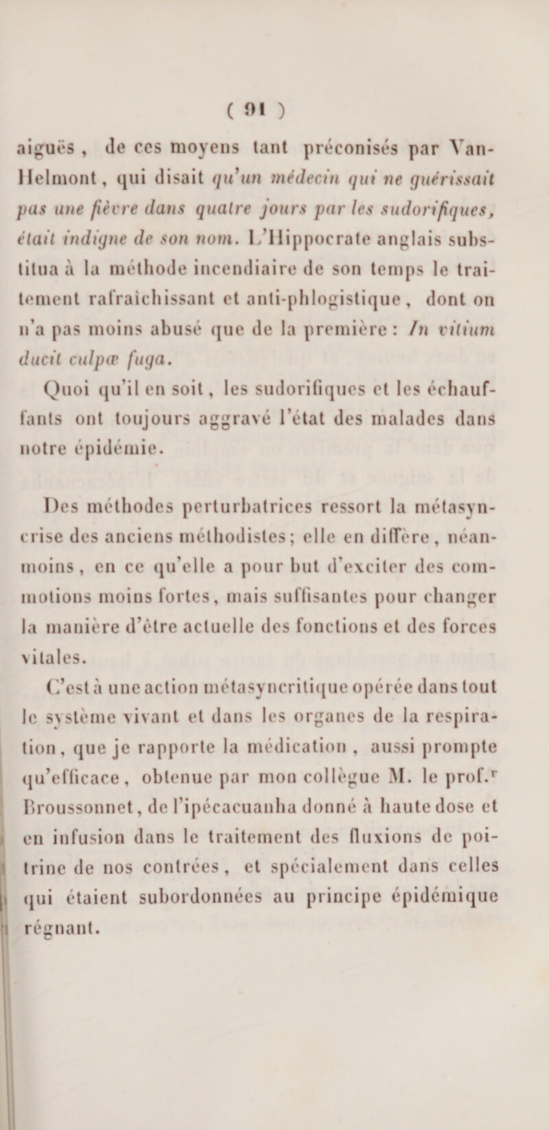 aiguës , de ccs moyens lant préconisés par Yan- Helmont, qui disait qu'un médecin qui ne guérissait pas une fièvre dans quatre jours par les sudorifiques, était indigne de son nom. C’ilippocrate anglais subs¬ titua à la méthode incendiaire de son temps le trai¬ tement rafraîchissant et anti-phlogistique, dont on n’a pas moins abusé que de la première : In vitium duc il culpæ fuga. Quoi qu’il en soit, les sudorifiques et les échauf¬ fants ont toujours aggravé l’état des malades dans notre épidémie. Des méthodes perturbatrices ressort la métasyn- crise des anciens méthodistes; elle en différé, néan¬ moins , en ce qu’elle a pour but d’exciter des com¬ motions moins fortes, mais suffisantes pour changer la manière d’être actuelle des fonctions et des forces vitales. C’est à une action métasyncritique opérée dans tout le système vivant et dans les organes de la respira¬ tion, que je rapporte la médication , aussi prompte qu’efficace, obtenue par mon collègue M. le prof.r Broussonnet, de fipécacuanha donné à haute dose et en infusion dans le traitement des fluxions de poi¬ trine de nos contrées, et spécialement dans celles |i qui étaient subordonnées au principe épidémique |i régnant.