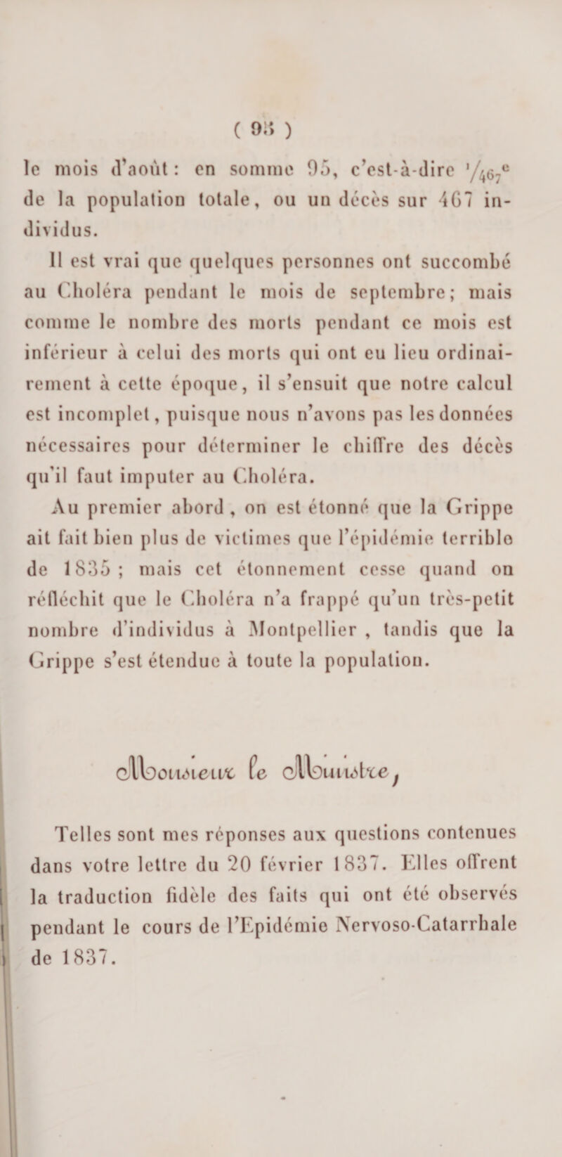 le mois d’août : en somme 95, c’est-à-dire '/467e de la population totale, ou un décès sur -{07 in¬ dividus. 11 est vrai que quelques personnes ont succombé au Choléra pendant le mois de septembre; mais comme le nombre des morts pendant ce mois est inférieur à celui des morts qui ont eu lieu ordinai¬ rement à celte époque, il s’ensuit que notre calcul est incomplet, puisque nous n’avons pas les données nécessaires pour déterminer le chiffre des décès qu’il faut imputer au Choléra. Au premier abord , on est étonné que la Grippe ait fait bien plus de victimes que l’épidémie terrible de 1835; mais cet étonnement cesse quand on réfléchit que le Choléra n’a frappé qu’un très-petit nombre d’individus à Montpellier , tandis que la Grippe s’est étendue à toute la population. C/llDoticUeitt fe oU9uiu5tie; Telles sont mes réponses aux questions contenues dans votre lettre du 20 février 1837. Elles offrent la traduction fidèle des faits qui ont cte observés pendant le cours de l’Epidémie Nervoso-Catarrhale de 1837.