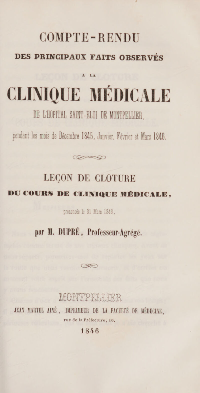 COMPTE-RENDU DES PRINCIPAUX FAITS OBSERVÉS A LA DE L'HOPITAL SAINT-ELOI DE MONTPELLIER. pendant les mois de Décembre 1845, Janvier, Février et Mars 1846. LEÇON DE CLOTURE l»IJ C’OI/IW DK ( I.HYUll i: MÉDICALE, prononcée le 31 Mars 1846, par m. mm:, Professeur-Agrégé. MONTPELLIER JEAN lIAItTEl AÎNÉ, IIIPRIMl'H DE LA FACULTÉ DE SÉDECI.NB, rue &lt;le la Préfcclure , 10, 1846