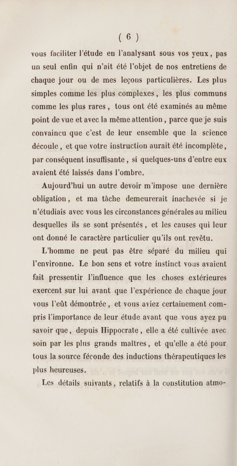 vous faciliter l’étude en l’analysant sous vos yeux, pas un seul enfin qui n’ait été l’objet de nos entretiens de chaque jour ou de mes leçons particulières. Les plus simples comme les plus complexes, les plus communs comme les plus rares, tous ont été examinés au même point de vue et avec la même attention, parce que je suis convaincu que c’est de leur ensemble que la science découle , et que votre instruction aurait été incomplète, par conséquent insuffisante , si quelques-uns d’entre eux avaient été laissés dans l’ombre. Aujourd’hui un autre devoir m’impose une dernière obligation, et ma tâche demeurerait inachevée si je n’étudiais avec vous les circonstances générales au milieu desquelles ils se sont présentés, et les causes qui leur ont donné le caractère particulier qu’ils ont revêtu. L’homme ne peut pas être séparé du milieu qui l’environne. Le bon sens et votre instinct vous avaient fait pressentir l’influence que les choses extérieures exercent sur lui avant que l’expérience de chaque jour vous l’eut démontrée , et vous aviez certainement com¬ pris l’importance de leur étude avant que vous ayez pu savoir que, depuis Hippocrate , elle a été cultivée avec soin par les plus grands maîtres, et qu’elle a été pour tous la source féconde des inductions thérapeutiques les plus heureuses. Les détails suivants, relatifs à la constitution atmo-