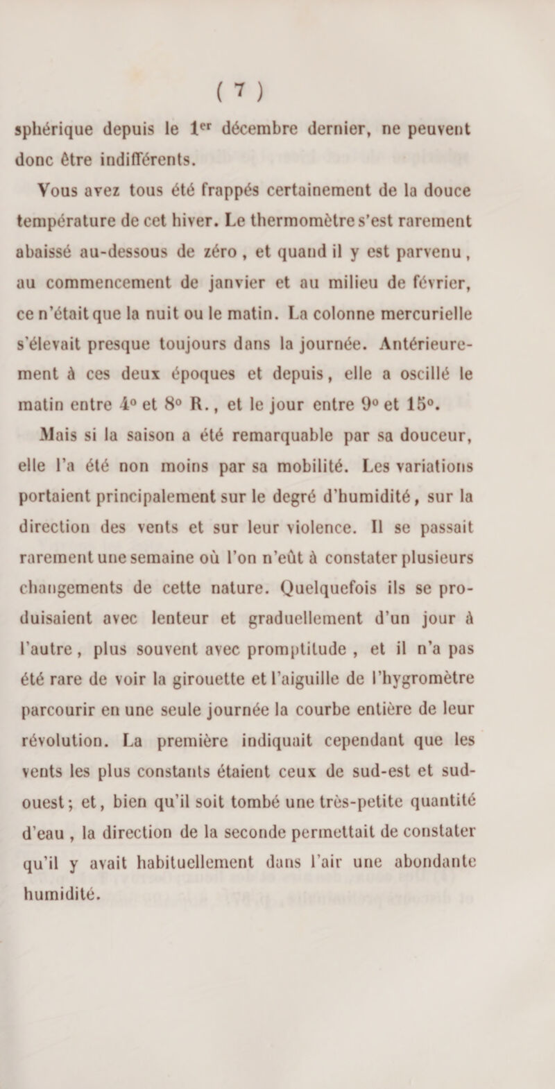 sphérique depuis le 1er décembre dernier, ne peuvent donc être indifférents. Vous avez tous été frappés certainement de la douce température de cet hiver. Le thermomètre s’est rarement abaissé au-dessous de zéro , et quand il y est parvenu, au commencement de janvier et au milieu de février, ce n’était que la nuit ou le matin. La colonne mercurielle s’élevait presque toujours dans la journée. Antérieure¬ ment à ces deux époques et depuis, elle a oscillé le matin entre 4° et 8° R., et le jour entre 9° et 15°. Mais si la saison a été remarquable par sa douceur, elle l’a été non moins par sa mobilité. Les variations portaient principalement sur le degré d’humidité, sur la direction des vents et sur leur violence. Il se passait rarement une semaine où l’on n’eût à constater plusieurs changements de cette nature. Quelquefois ils se pro¬ duisaient avec lenteur et graduellement d’un jour à l’autre, plus souvent avec promptitude , et il n’a pas été rare de voir la girouette et l’aiguille de l’hygromètre parcourir en une seule journée la courbe entière de leur révolution. La première indiquait cependant que les vents les plus constants étaient ceux de sud-est et sud- ouest; et, bien qu’il soit tombé une très-petite quantité d’eau , la direction de la seconde permettait de constater qu’il y avait habituellement dans l’air une abondante humidité.