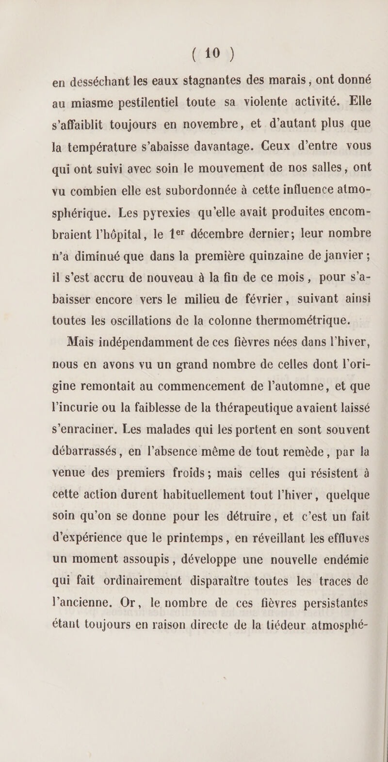 en desséchant les eaux stagnantes des marais, ont donné au miasme pestilentiel toute sa violente activité. Elle s’affaiblit toujours en novembre, et d’autant plus que la température s’abaisse davantage. Ceux d’entre vous qui ont suivi avec soin le mouvement de nos salles, ont vu combien elle est subordonnée à cette influence atmo¬ sphérique. Les pyrexies qu’elle avait produites encom¬ braient l’hôpital, le 1er décembre dernier; leur nombre n’a diminué que dans la première quinzaine de janvier ; il s’est accru de nouveau à la fin de ce mois, pour s’a¬ baisser encore vers le milieu de février, suivant ainsi toutes les oscillations de la colonne thermométrique. Mais indépendamment de ces fièvres nées dans l’hiver, nous en avons vu un grand nombre de celles dont l’ori¬ gine remontait au commencement de l’automne, et que l’incurie ou la faiblesse de la thérapeutique avaient laissé s’enraciner. Les malades qui les portent en sont souvent débarrassés, en l’absence même de tout remède, par la venue des premiers froids ; mais celles qui résistent à cette action durent habituellement tout l’hiver, quelque soin qu’on se donne pour les détruire, et c’est un fait d’expérience que le printemps, en réveillant les effluves un moment assoupis, développe une nouvelle endémie qui fait ordinairement disparaître toutes les traces de l’ancienne. Or, le nombre de ces fièvres persistantes étant toujours en raison directe de la tiédeur atmosphé-