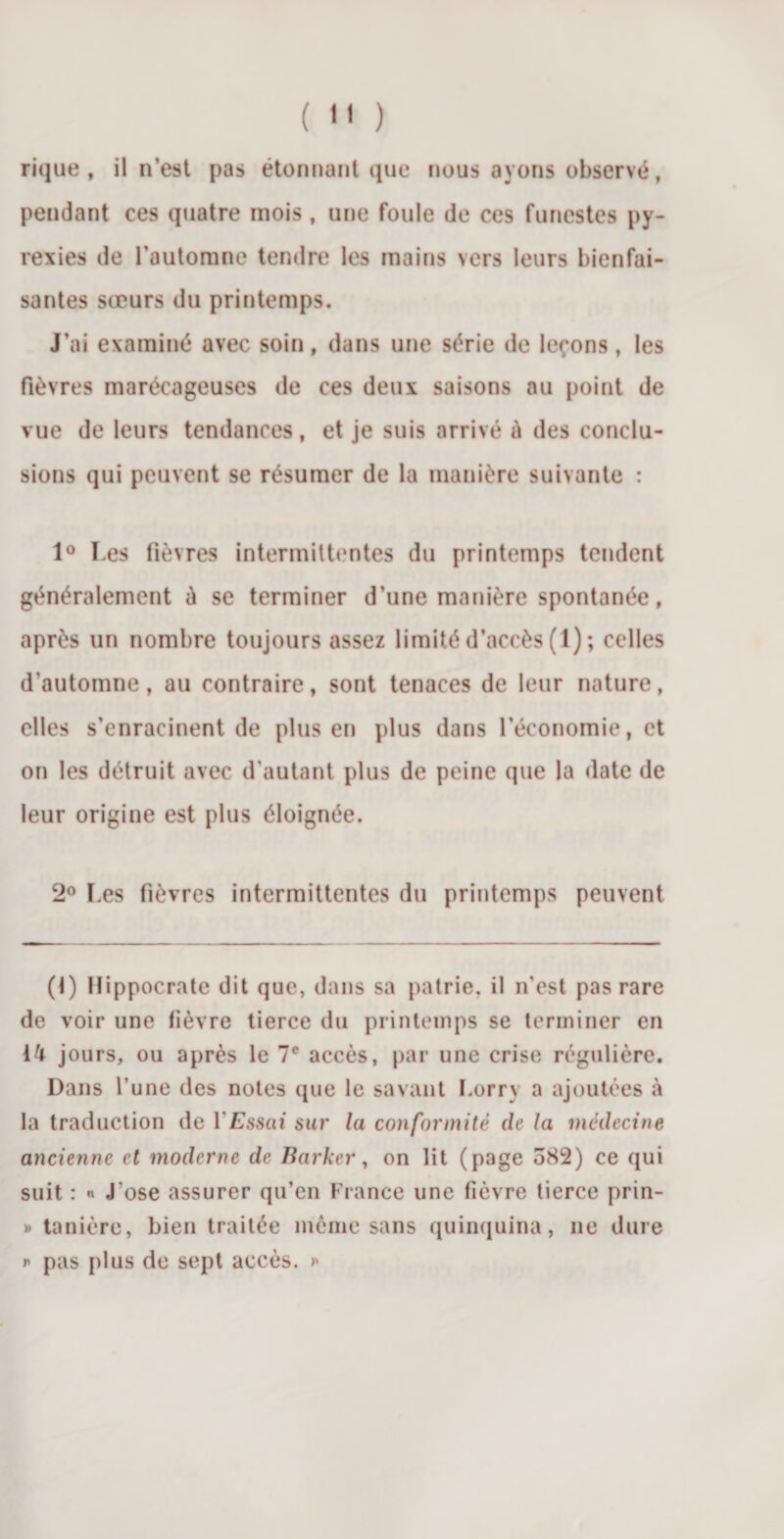 (  ) rique, il n’est pas étonnant que nous ayons observé, pendant ces quatre mois, une foule de ces funestes py¬ rexies de l’automne tendre les mains vers leurs bienfai¬ santes sœurs du printemps. J’ai examiné avec soin, dans une série de leçons, les fièvres marécageuses de ces deux saisons au point de vue de leurs tendances, et je suis arrivé è des conclu¬ sions qui peuvent se résumer de la manière suivante : 1° Les fièvres intermittentes du printemps tendent généralement é se terminer d’une manière spontanée, après un nombre toujours assez limité d’accès (1) ; celles d’automne, au contraire, sont tenaces de leur nature, elles s’enracinent de plus en plus dans l’économie, et on les détruit avec d’autant plus de peine que la date de leur origine est plus éloignée. 2° Les fièvres intermittentes du printemps peuvent (1) Hippocrate dit que, dans sa patrie, il n'est pas rare de voir une lièvre tierce du printemps se terminer en 14 jours, ou après le 7e accès, par une crise régulière. Dans l’une des notes (pie le savant Lorry a ajoutées à la traduction de Y Essai sur la conformité de la médecine ancienne et moderne de Barker, on lit (page 582) ce qui suit : « J’ose assurer qu’en France une Fièvre tierce prin- » tanière, bien traitée même sans quinquina, ne dure p pas plus de sept accès. &gt;&gt;