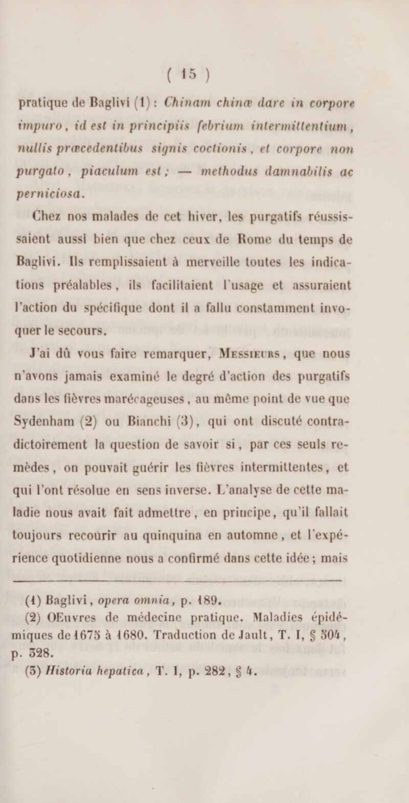 pratique de Baglivi (1): Chinam chiriœ date in corpore impuro, id est in principiis febrium intermittentium , nullis prœcedentibus signis coctionis, et corpore non purgato, piaculurn est; — methodus damnabilis ac perniciosa. Chez nos malades de eet hiver, les purgatifs réussis¬ saient aussi bien que chez ceux de Rome du temps de Baglivi. Us remplissaient û merveille toutes les indica¬ tions préalables, ils facilitaient l'usage et assuraient l’action du spécifique dont il a fallu constamment invo¬ quer le secours. J’ai dû vous faire remarquer, Messieurs, que nous n’avons jamais examiné le degré d’action des purgatifs dans les fièvres marécageuses , au même point de vue que Sydenham (2) ou Bianchi (3), qui ont discuté contra¬ dictoirement la question de savoir si, par ces seuls re¬ mèdes , on pouvait guérir les fièvres intermittentes, et qui l’ont résolue en sens inverse. L’analyse de cette ma¬ ladie nous avait fait admettre, en principe, qu’il fallait toujours recourir au quinquina en automne, et l’expé¬ rience quotidienne nous a confirmé dans cette idée; mais (4) Baglivi, opéra omnia, p. 489. (2) OEuvres de médecine pratique. Maladies épidé¬ miques de 4675 à 4680. Traduction de Jault, T. 1, § 504, p. 328. (3) Historiu hepatica, T. I, p. 282, g 4.