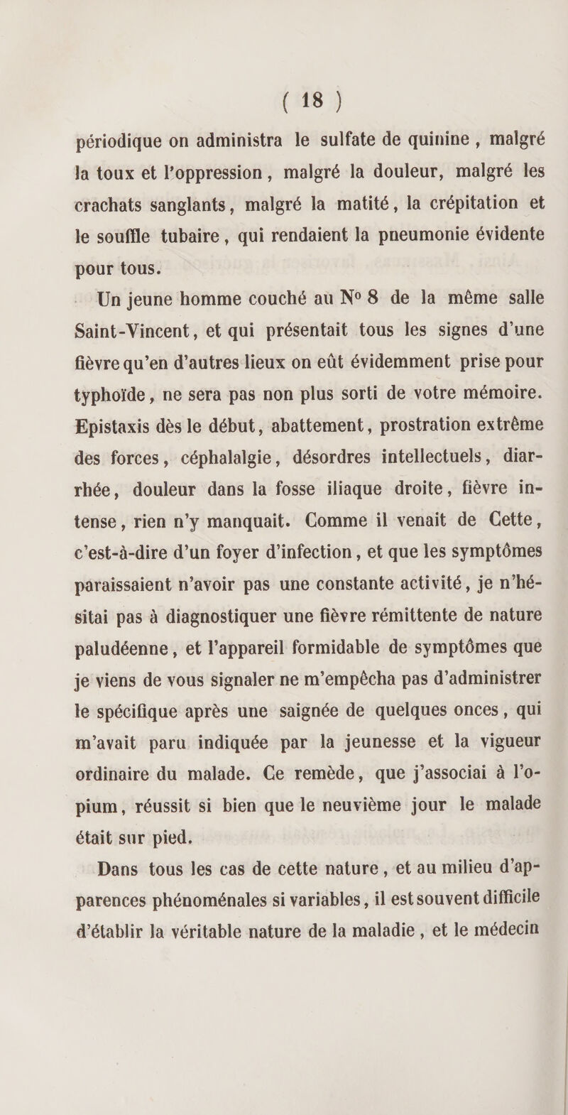 périodique on administra le sulfate de quinine , malgré la toux et l’oppression, malgré la douleur, malgré les crachats sanglants, malgré la matité, la crépitation et le souffle tubaire, qui rendaient la pneumonie évidente pour tous. Un jeune homme couché au N° 8 de la même salle Saint-Vincent, et qui présentait tous les signes d’une fièvre qu’en d’autres lieux on eût évidemment prise pour typhoïde, ne sera pas non plus sorti de votre mémoire. Epistaxis dès le début, abattement, prostration extrême des forces, céphalalgie, désordres intellectuels, diar¬ rhée , douleur dans la fosse iliaque droite, fièvre in¬ tense , rien n’y manquait. Comme il venait de Cette, c’est-à-dire d’un foyer d’infection, et que les symptômes paraissaient n’avoir pas une constante activité, je n’hé¬ sitai pas à diagnostiquer une fièvre rémittente de nature paludéenne, et l’appareil formidable de symptômes que je viens de vous signaler ne m’empêcha pas d’administrer le spécifique après une saignée de quelques onces, qui m’avait paru indiquée par la jeunesse et la vigueur ordinaire du malade. Ce remède, que j’associai à l’o¬ pium, réussit si bien que le neuvième jour le malade était sur pied. Dans tous les cas de cette nature , et au milieu d’ap¬ parences phénoménales si variables, il est souvent difficile d’établir la véritable nature de la maladie , et le médecin